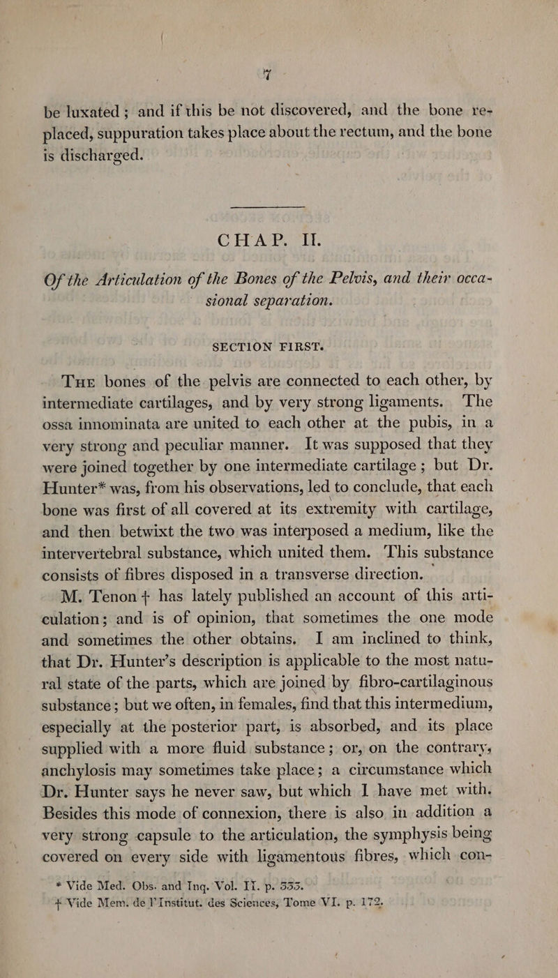 be luxated ; and if this be not discovered, and the bone re- placed, suppuration takes place about the rectum, and the bone is discharged. CHAP. It. Of the Articulation of the Bones of the Pelvis, and their occa- sional separation. SECTION FIRST. Tue bones of the pelvis are connected to each other, by intermediate cartilages, and by very strong ligaments. ‘The ossa innominata are united to each other at the pubis, in a very strong and peculiar manner. It was supposed that they were joined together by one intermediate cartilage ; but Dr. Hunter* was, from his observations, led to conclude, that each bone was first of all covered at its extremity with cartilage, and then betwixt the two was interposed a medium, like the intervertebral substance, which united them. ‘This substance consists of fibres disposed in a transverse direction. — M. Tenon + has lately published an account of this arti- culation; and is of opinion, that sometimes the one mode and sometimes the other obtains. I am inclined to think, that Dr. Hunter’s description is applicable to the most natu- ral state of the parts, which are joined by fibro-cartilaginous substance; but we often, in females, find that this intermedium, especially at the posterior part, is absorbed, and its place supplied with a more fluid substance; or, on the contrary, anchylosis may sometimes take place; a circumstance which Dr. Hunter says he never saw, but which I have met with. Besides this mode of connexion, there is also in addition a very strong capsule to the articulation, the symphysis being covered on every side with ligamentous fibres, which con- * Vide Med. Obs. and Inq. Vol. IT. p. 353. + Vide Mem. de l'Institut. des Sciences, Tome VI. p. 172.