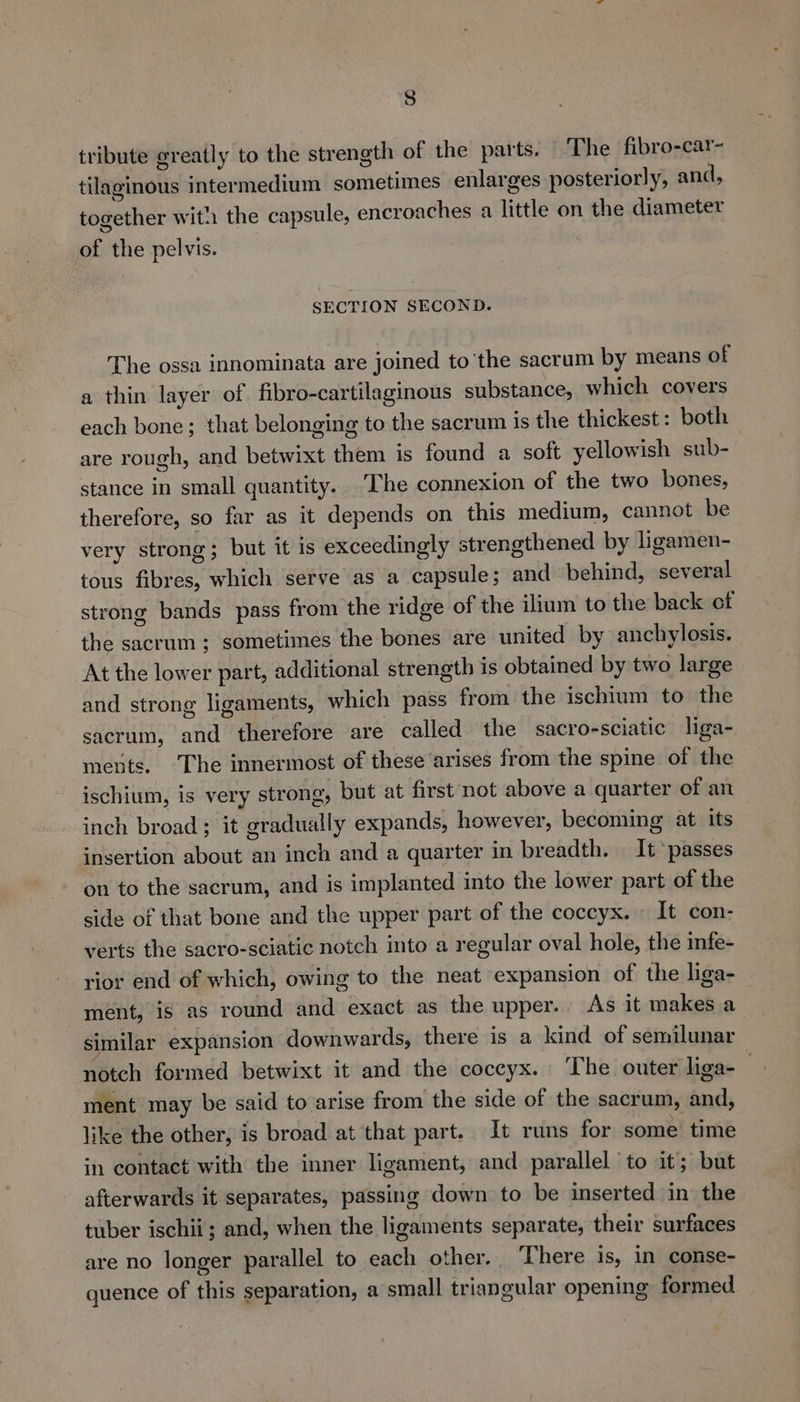 tribute greatly to the strength of the parts. The fibro-car- tilaginous intermedium sometimes enlarges posteriorly, and, together with the capsule, encroaches a little on the diameter of the pelvis. SECTION SECOND. The ossa innominata are joined to ‘the sacrum by means of a thin layer of fibro-cartilaginous substance, which covers each bone; that belonging to the sacrum is the thickest: both are rough, and betwixt them is found a soft yellowish sub- stance in small quantity. The connexion of the two bones, therefore, so far as it depends on this medium, cannot be very strong; but it is exceedingly strengthened by ligamen- tous fibres, which serve as a capsule; and behind, several strong bands pass from the ridge of the ilium to the back of the sacrum; sometimes the bones are united by anchylosis. At the lower part, additional strength is obtained by two large and strong ligaments, which pass from the ischium to the sacrum, and therefore are called the sacro-sciatic liga- ments. ‘The innermost of these arises from the spine of the ischium, is very strong, but at first not above a quarter of an inch broad ; it gradually expands, however, becoming at its insertion about an inch and a quarter in breadth. It passes on to the sacrum, and is implanted into the lower part of the side of that bone and the upper part of the coccyx. — It con- verts the sacro-sciatic notch into a regular oval hole, the infe- rior end of which, owing to the neat expansion of the liga- ment, ig as round and exact as the upper. As it makes a similar expansion downwards, there is a kind of semilunar notch formed betwixt it and the coccyx. The outer liga-— ment may be said to arise from the side of the sacrum, and, like the other, is broad at that part. It runs for some time in contact with the inner ligament, and parallel to it; but afterwards it separates, passing down to be inserted in the tuber ischii; and, when the ligaments separate, their surfaces are no longer parallel to each other., There is, in conse- quence of this separation, a small triangular opening formed