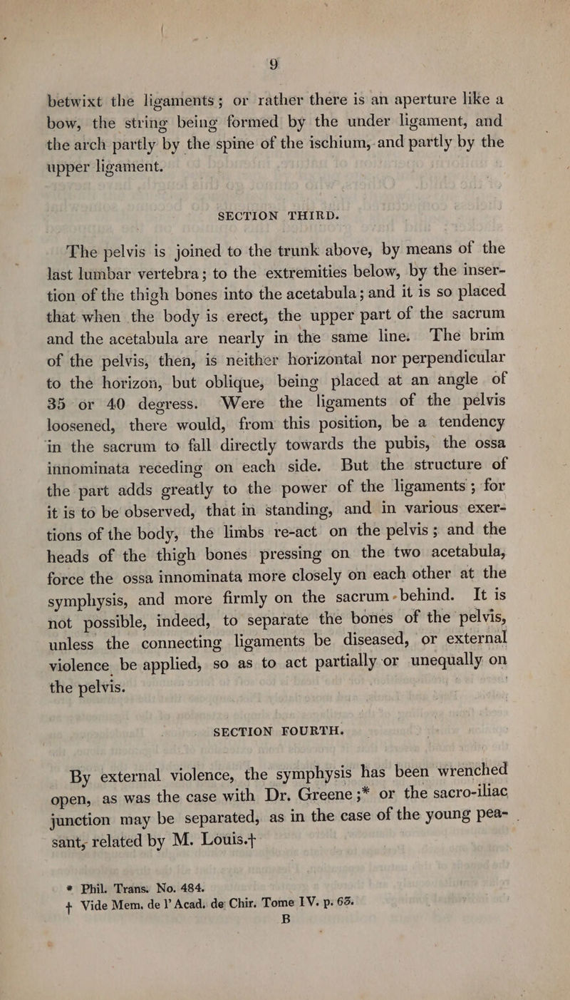 betwixt the ligaments; or rather there is an aperture like a bow, the string being formed by the under ligament, and the arch partly by the spine of the ischium,.and partly by the upper ligament. : SECTION THIRD. The pelvis is joined to the trunk above, by means of the last lumbar vertebra; to the extremities below, by the inser- tion of the thigh bones into the acetabula; and it is so placed that when the body is erect, the upper part of the sacrum and the acetabula are nearly in the same line. The brim of the pelvis, then, is neither horizontal nor perpendicular to the horizon, but oblique, being placed at an angle of 35 or 40 degress. Were the ligaments of the pelvis loosened, there would, from this position, be a tendency in the sacrum to fall directly towards the pubis, the ossa innominata receding on each side. But the structure of the part adds greatly to the power of the ligaments ; for it is to be observed, that in standing, and in various exer- tions of the body, the limbs re-act on the pelvis; and the heads of the thigh bones pressing on the two acetabula, force the ossa innominata more closely on each other at the symphysis, and more firmly on the sacrum-behind. It is not possible, indeed, to separate the bones of the pelvis, unless the connecting ligaments be diseased, or external violence be applied, so as to act partially or unequally on the pelvis. : | : SECTION FOURTH. By external violence, the symphysis has been wrenched open, as was the case with Dr. Greene ;* or the sacro-iliac junction may be separated, as in the case of the young pea- | sant, related by M. Louis.+ * Phil. Trans. No. 484. + Vide Mem. del’ Acad, de Chir. Tome IV. p. 63. B
