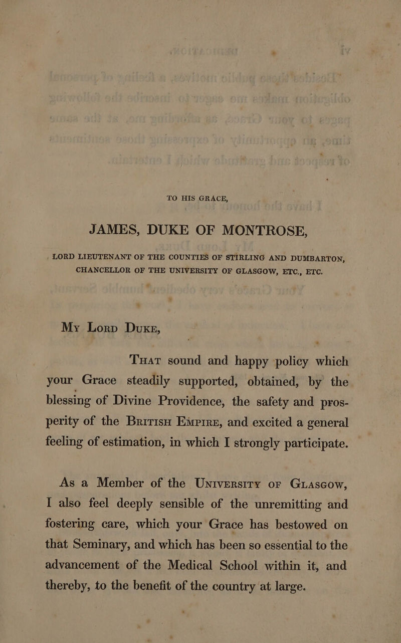 TO HIS GRACE, JAMES, DUKE OF MONTROSE, , LORD LIEUTENANT OF THE COUNTIES OF STIRLING AND DUMBARTON, CHANCELLOR OF THE UNIVERSITY OF GLASGOW, ETC., ETC. My Lorp Duxgz, Tuat sound and happy policy which your Grace steadily supported, obtained, by the blessing of Divine Providence, the safety and pros- perity of the Brirish Emprre, and excited a general feeling of estimation, in which I strongly participate. As a Member of the Universiry or Guascow, I also feel deeply sensible of the unremitting and fostering care, which your Grace has bestowed on that Seminary, and which has been so essential to the advancement of the Medical School within it, and thereby, to the benefit of the country at large.