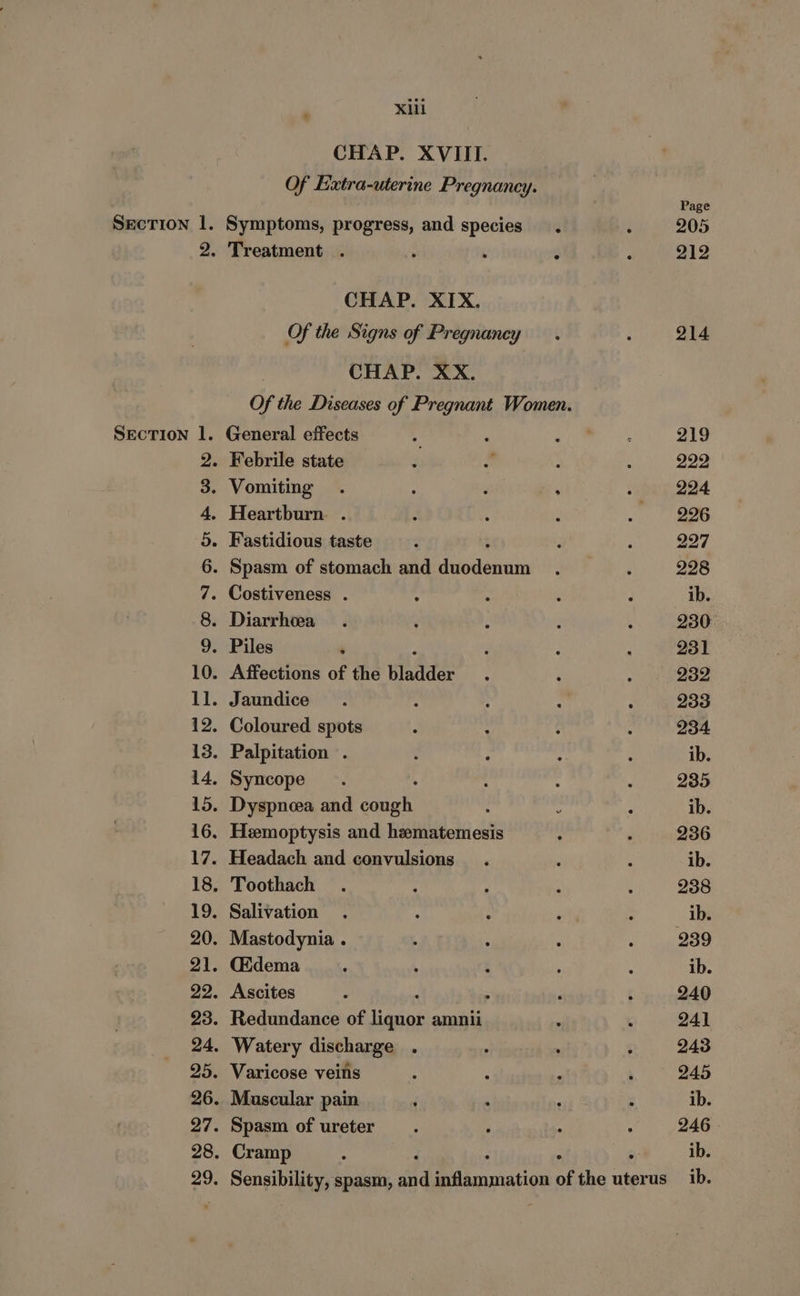 CHAP. XVIII. Of Extra-uterine Pregnancy. Page Section 1. Symptoms, progress, and species. : 205 2. Treatment . : . : : 212 CHAP. XIX. Of the Signs of Pregnancy. : 214 CHAP. XX. Of the Diseases of Pregnant Women. Section 1. General effects * ; ‘ie 219 2. Febrile state c BS : : 222 3. Vomiting . ; : me : 224 4. Heartburn . , ‘ : . 296 5. Fastidious taste : ‘ : 227 6. Spasm of stomach and cunene : ‘ 228 7. Costiveness . ; . ‘ E ib. 8. Diarrhea . . : ; , 230 9. Piles ‘ : . : 231 10. Affections of the deen : ‘ ‘ 232 ll. Jaundice . : : : : 233 12. Coloured spots ‘ : ; ‘ 234 13. Palpitation . : : : : ib. 14. Syncope. : : i 235 15. Dyspnoea and sata : : : ib. 16. Heemoptysis and hematemesis : : 236 17. Headach and convulsions. ; ; ib. 18, Toothach . ‘ ; 4 : 238 19. Salivation . ; : ‘ ‘ ib. 20. Mastodynia . . : . : 239 21. Gidema : ' 5 ; ; ib. 22. Ascites : ‘ ; F : 240 23. Redundance of liquor amnii ; ; 241 24. Watery discharge . : : : 243 25. Varicose veins : . . : 245 26. Muscular pain ; . , : ib. 27. Spasm of ureter. J : : 246 28. Cramp : F : 6, ib. . Sensibility, spasm, and SF abcanation of the uterus ib. “bo SO