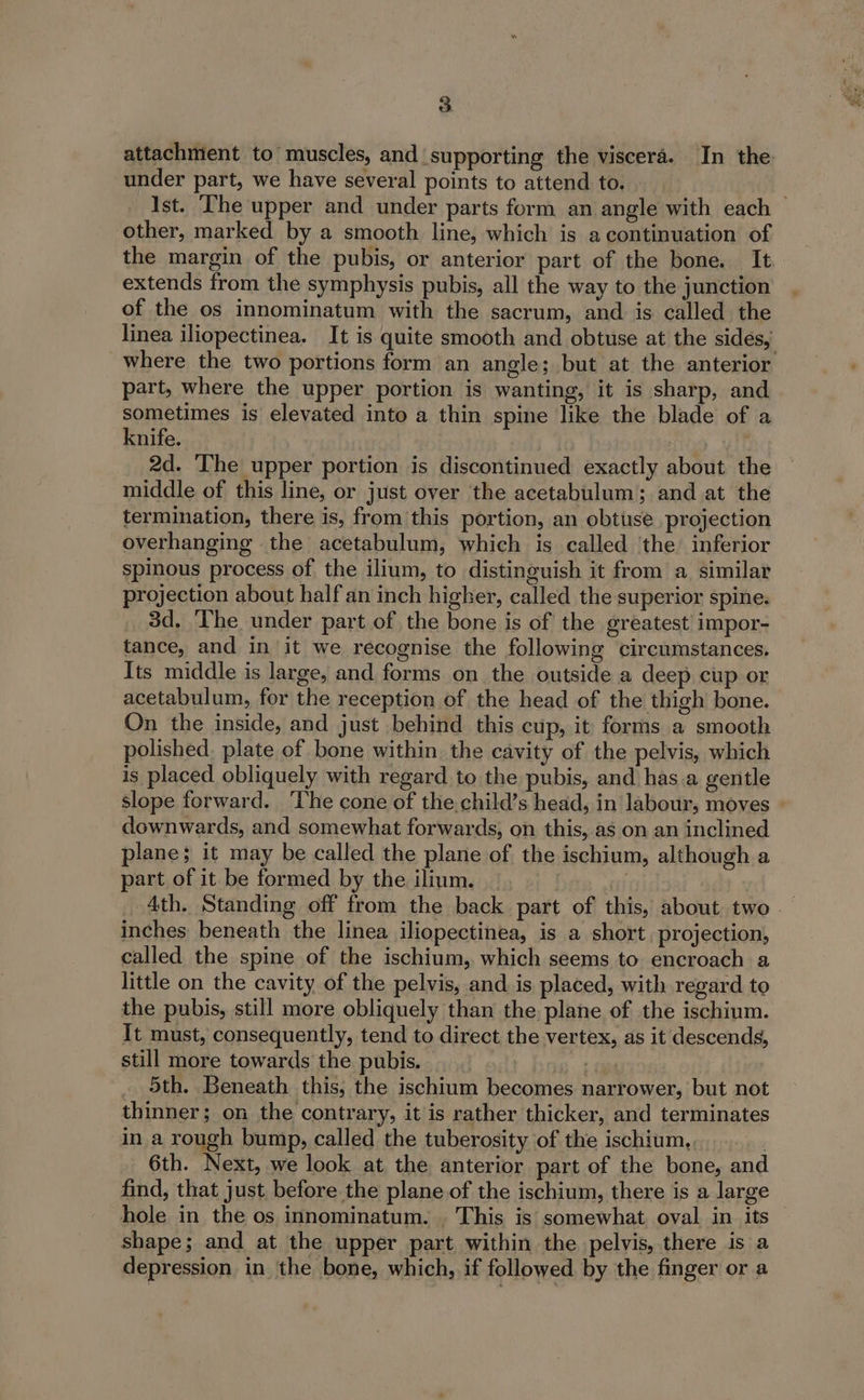 attachment to muscles, and supporting the viscera. In the under part, we have several points to attend to. Ist. The upper and under parts form an angle with each — other, marked by a smooth line, which is a continuation of the margin of the pubis, or anterior part of the bone. It extends from the symphysis pubis, all the way to the junction of the os innominatum with the sacrum, and is called the linea iliopectinea. It is quite smooth and obtuse at the sides, where the two portions form an angle; but at the anterior part, where the upper portion is wanting, it is sharp, and sometimes is elevated into a thin spine like the blade of a knife. ; MAT 2d. ‘The upper portion is discontinued exactly about the middle of this line, or just over the acetabulum; and at the termination, there is, from this portion, an obtuse. projection overhanging the acetabulum, which is called ‘the inferior spinous process of the ilium, to distinguish it from a similar projection about half an inch higher, called the superior spine. 3d. ‘The under part of the bone is of the greatest impor- tance, and in it we recognise the following circumstances. Its middle is large, and forms on the outside a deep cup or acetabulum, for the reception of the head of the thigh bone. On the inside, and just behind this cup, it forms a smooth polished. plate of bone within, the cavity of the pelvis, which is placed obliquely with regard. to the pubis, and has.a gentle slope forward. ‘The cone of the,child’s head, in labour, moves downwards, and somewhat forwards, on this, as on an inclined plane; it may be called the plane of the ischium, although a part of it be formed by the ilium. Ath. Standing off from the back part of this, about two inches beneath the linea iliopectinea, is a short. projection, called the spine of the ischium, which seems to encroach a little on the cavity of the pelvis, and. is placed, with regard to the pubis, still more obliquely than the plane of the ischium. It must, consequently, tend to direct the vertex, as it descends, still more towards the pubis. — + 6 _ 5th. Beneath this; the ischium becomes narrower, but not thinner; on the contrary, it is rather thicker, and terminates in a rough bump, called the tuberosity of the ischium, 6th. Next, we look at the anterior part of the bone, and find, that just before the plane of the ischium, there is a large hole in the os innominatum. . This is somewhat oval in its shape; and at the upper part within the pelvis, there is a depression in the bone, which, if followed by the finger or a