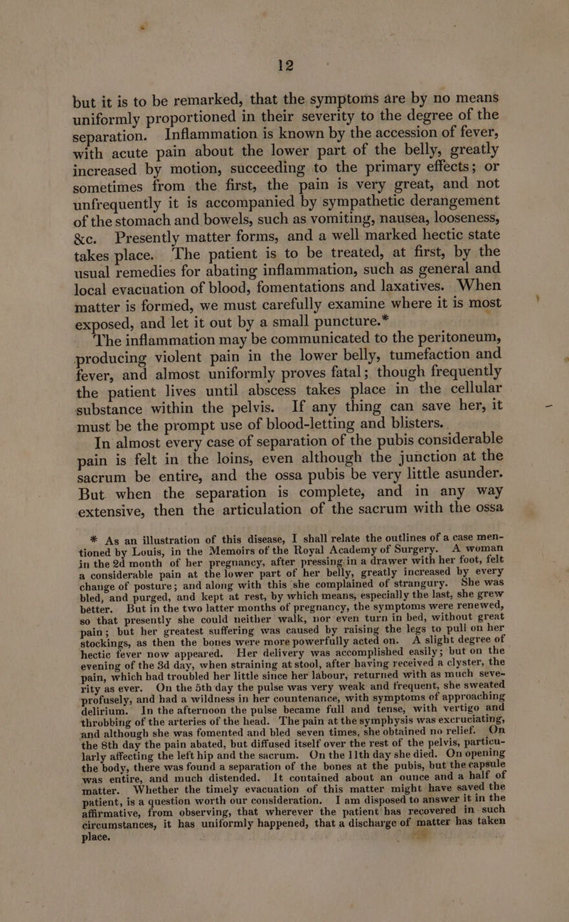 but it is to be remarked, that the symptoms are by no means uniformly proportioned in their severity to the degree of the separation. Inflammation is known by the accession of fever, with acute pain about the lower part of the belly, greatly increased by motion, succeeding to the primary effects; or sometimes from the first, the pain is very great, and not unfrequently it is accompanied by sympathetic derangement of the stomach and bowels, such as vomiting, nausea, looseness, &amp;c. Presently matter forms, and a well marked hectic state takes place. ‘The patient is to be treated, at first, by the usual remedies for abating inflammation, such as general and local evacuation of blood, fomentations and laxatives. When matter is formed, we must carefully examine where it is most exposed, and let it out by a small puncture.* ; The inflammation may be communicated to the peritoneum, producing violent pain in the lower belly, tumefaction and fever, and almost uniformly proves fatal; though frequently the patient lives until abscess takes place in the cellular substance within the pelvis. If any thing can save her, it must be the prompt use of blood-letting and blisters. In almost every case of separation of the pubis considerable pain is felt in the loins, even although the junction at the sacrum be entire, and the ossa pubis be very little asunder. But. when the separation is complete, and in any way extensive, then the articulation of the sacrum with the ossa * As an illustration of this disease, I shall relate the outlines of a case men- tioned by Louis, in the Memoirs of the Royal Academy of Surgery. A woman in the 2d month of her pregnancy, after pressing:in a drawer with her foot, felt a considerable pain at the lower part of her belly, greatly increased by every change of posture; and along with this ‘she complained of strangury. She was bled, and purged, and kept at rest, by which means, especially the last, she grew pétter. But in the two latter months of pregnancy, the symptoms were renewed, so that presently she could neither walk, nor even turn in bed, without great pain; but her greatest suffering was caused by raising the legs to pull on her stockings, as then the bones were more powerfully acted on. A slight degree of hectic fever now appeared. Her delivery was accomplished easily; but on the evening of the 3d day, when straining at stool, after having received a clyster, the pain, which had troubled her little since her labour, returned with as much seve~ rity as ever. On the 5th day the pulse was very weak and frequent, she sweated profusely, and had a wildness in her countenance, with symptoms of approaching delirium. In the afternoon the pulse became full and tense, with vertigo and throbbing of the arteries of the head. The pain at the symphysis was excruciating, and although she was fomented and bled seven times, she obtained no relief. On the 8th day the pain abated, but diffused itself over the rest of the pelvis, particu- larly affecting the left hip and the sacrum. On the 11th day she died. On opening the body, there was found a separation of the bones at the pubis, but the capsule was entire, and much distended. It contained about an ounce and a half of matter. Whether the timely evacuation ef this matter might have saved the patient, is a question worth our consideration. I am disposed to answer it in the affirmative, from observing, that wherever the patient has recovered in such ec ia it has uniformly happened, that a discharge of matter has taken place. . Ma