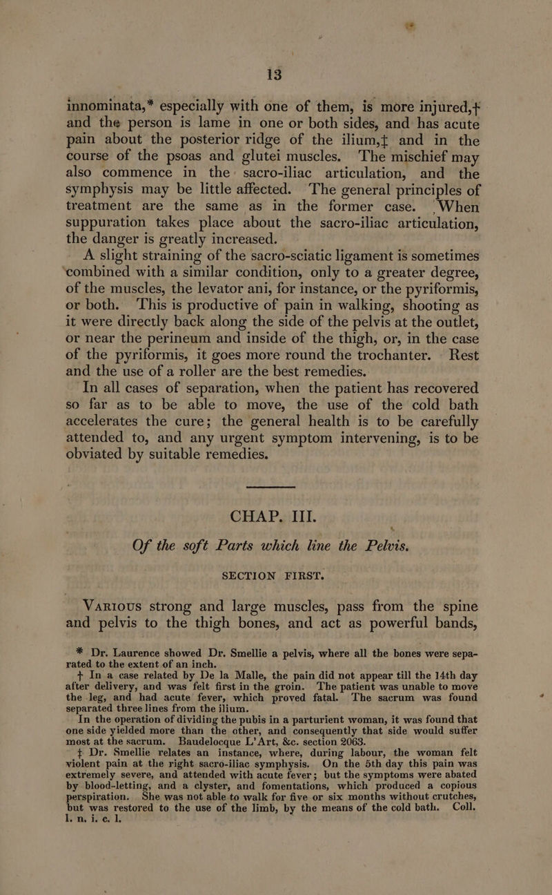 innominata,* especially with one of them, is more injured,+ and the person is lame in one or both sides, and has acute pain about the posterior ridge of the ilium,{ and in the course of the psoas and glutei muscles. The mischief may also commence in the: sacro-iliac articulation, and the symphysis may be little affected. The general principles of treatment are the same as in the former case. |» When suppuration takes place about the sacro-iliac articulation, the danger is greatly increased. A slight straining of the sacro-sciatic ligament is sometimes ‘combined with a similar condition, only to a greater degree, of the muscles, the levator ani, for instance, or ‘the pyriformis, or both. This is productive of pain in walking, shooting as it were directly back along the side of the pelvis at the outlet, or near the perineum and inside of the thigh, or, in the case of the pyriformis, it goes more round the trochanter. — Rest and the use of a roller are the best remedies. In all cases of separation, when the patient has recovered so far as to be able to move, the use of the cold bath accelerates the cure; the general health is to be carefully attended to, and any urgent symptom intervening, is to be obviated by suitable remedies. CHAP. III. Of the soft Parts which line the Pelvis. SECTION FIRST. Various strong and large muscles, pass from the spine and pelvis to the thigh bones, and act as powerful bands, * Dr. Laurence showed Dr. Smellie a pelvis, where all the bones were sepa- rated to the extent of an inch. + In a case related by De la Malle, the pain did not appear till the 14th day after delivery, and was felt first in the groin. ‘The patient was unable to move the leg, and had acute fever, which proved fatal. The sacrum was found separated three lines from the ilium. In the operation of dividing the pubis in a parturient woman, it was found that one side yielded more than the cther, and consequently that side would suffer most at the sacrum. Baudelocque L’ Art, &amp;c. section 2063. ¢ Dr. Smellie relates an instance, where, during labour, the woman felt violent pain at the right sacro-iliac symphysis. On the 5th day this pain was extremely severe, and attended with acute fever; but the symptoms were abated by blood-letting, and a clyster, and fomentations, which produced a copious perspiration. She was not able to walk for five or six months without crutches, pa was restored to the use of the limb, by the means of the cold bath. Coll. n. i. c 1.