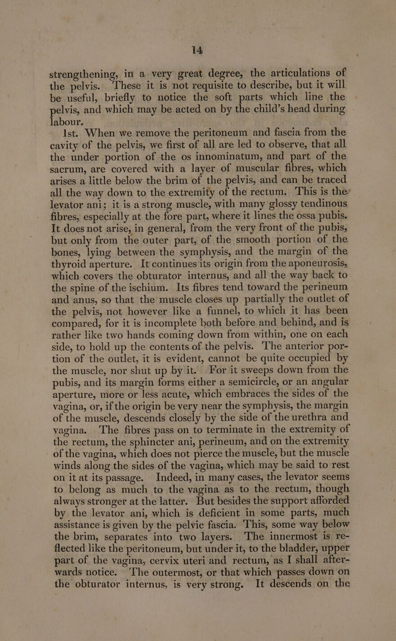 strengthening, in a very great degree, the articulations of the pelvis. ‘These it is not requisite to describe, but it will be useful, briefly to notice the soft parts which line the pelvis, and which may be acted on by the child’s head during labour. Ist. When we remove the peritoneum and fascia from the cavity of the pelvis, we first of all are led to observe, that all the under portion of the os innominatum, and part of the sacrum, are covered with a layer of muscular fibres, which arises a little below the brim of the pelvis, and can be traced all the way down to the extremity of the rectum. This is the’ levator ani; it is a strong muscle, with many glossy tendinous fibres, especially at the fore part, where it lines the ossa pubis. It does not arise, in general, from the very front of the pubis, but only from the outer part, of the smooth portion of the bones, lying between the symphysis, and the margin of the thyroid aperture. It continues its origin from the aponeurosis, which covers ‘the obturator internus, and all the way back to the spine of the ischium. Its fibres tend toward the perineum and anus, so that the muscle closes up partially the outlet of the pelvis, not however like a funnel, to which it has been compared, for it is incomplete both before and behind, and is rather like two hands coming down from within, one on each side, to hold up the contents of the pelvis. The anterior por- tion of the outlet, it is evident, cannot be quite occupied by the muscle, nor shut up by it. For it sweeps down from the pubis, and its margin forms either a semicircle, or an angular aperture, more or less acute, which embraces the sides of the vagina, or, if the origin be very near the symphysis, the margin of the muscle, descends closely by the side of the urethra and vagina. The fibres pass on to terminate in the extremity of the rectum, the sphincter ani, perineum, and on the extremity of the vagina, which does not pierce the muscle, but the muscle winds along the sides of the vagina, which may be said to rest on it at its passage. Indeed, in many cases, the levator seems to belong as much to the vagina as to the rectum, though always stronger at the latter. But besides the support afforded by the levator ani, which is deficient in some parts, much assistance is given by the pelvic fascia. This, some way below the brim, separates into two layers. The innermost is re- flected like the peritoneum, but under it, to the bladder, upper part of the vagina, cervix uteri and rectum, as I shall after- wards notice. ‘The outermost, or that which passes down on the obturator internus, is very strong. It descends on the