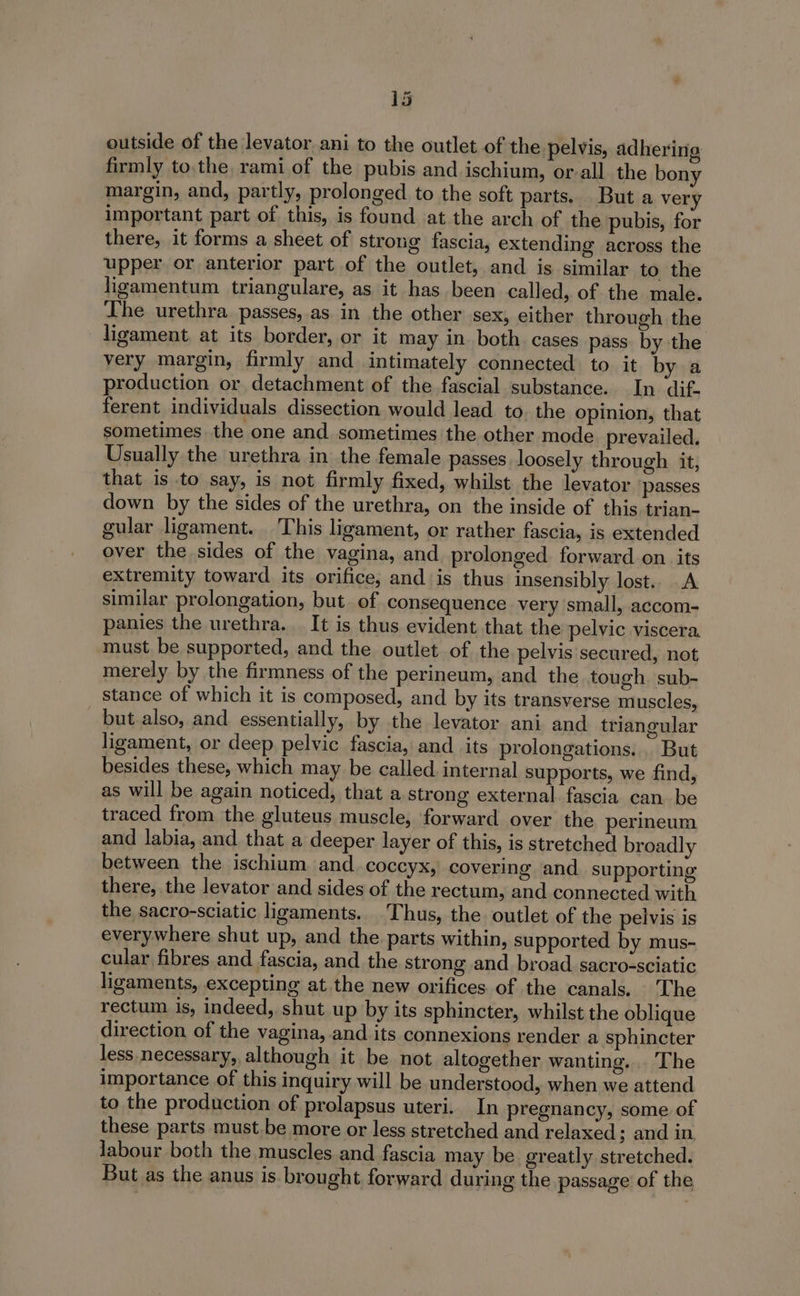 outside of the levator ani to the outlet of the pelvis, adhering firmly to.the rami of the pubis and ischium, or-all the bony margin, and, partly, prolonged to the soft parts. But a very important part of this, is found at the arch of the pubis, for there, it forms a sheet of strong fascia, extending across the upper or anterior part of the outlet, and is similar to the ligamentum triangulare, as it has been called, of the male. The urethra passes,.as in the other sex, either through the ligament. at its border, or it may in both. cases pass by the very margin, firmly and intimately connected to it by a production or detachment of the fascial substance. In dif. ferent individuals dissection would lead to. the opinion, that sometimes the one and sometimes the other mode prevailed, Usually the urethra in the female passes loosely through it, that is to say, is not firmly fixed, whilst the levator passes down by the sides of the urethra, on the inside of this trian- gular ligament. This ligament, or rather fascia, is extended over the sides of the vagina, and prolonged. forward. on. its extremity toward its orifice, and is thus insensibly lost. A similar prolongation, but of consequence very small, accom- panies the urethra. It is thus evident that the pelvic viscera. must be supported, and the outlet of the pelvis secured, not merely by the firmness of the perineum, and the tough sub- stance of which it is composed, and by its transverse muscles, but also, and essentially, by the levator ani and triangular ligament, or deep pelvic fascia, and its prolongations... But besides these, which may be called. internal supports, we find, as will be again noticed, that a strong external fascia can be traced from the gluteus muscle, forward over the perineum and labia, and that a deeper layer of this, is stretched broadly between the ischiam and _coccyx, covering and supporting there, the levator and sides of the rectum, and connected with the sacro-sciatic ligaments. Thus, the. outlet of the pelvis is everywhere shut up, and the parts within, supported by mus- cular fibres and fascia, and the strong and broad sacro-sciatic ligaments, excepting at the new orifices of the canals. The rectum is, indeed, shut up by its sphincter, whilst the oblique direction of the vagina, and its connexions render a sphincter less necessary, although it be not altogether wanting. . The importance of this inquiry will be understood, when we attend to the production of prolapsus uteri. In pregnancy, some of these parts must be more or less stretched and relaxed; and in labour both the muscles and fascia may be greatly stretched. But as the anus is. brought forward during the passage of the