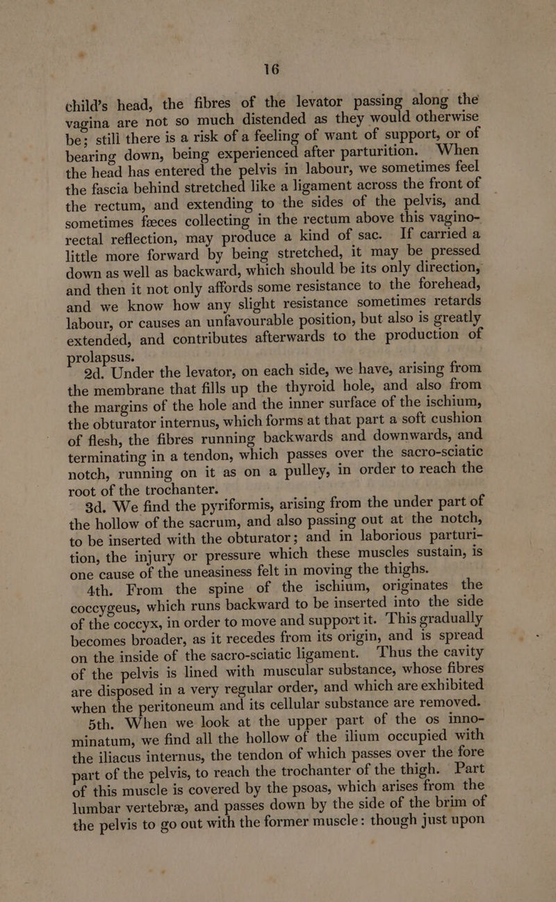 child’s head, the fibres of the levator passing along the vagina are not so much distended as they would otherwise be; still there is a risk of a feeling of want of support, or of bearing down, being experienced after parturition. When the head has entered the pelvis in labour, we sometimes feel the fascia behind stretched like a ligament across the front of the rectum, and extending to the sides of the pelvis, and sometimes faeces collecting in the rectum above this vagino- rectal reflection, may produce a kind of sac. If carried a little more forward by being stretched, it may be pressed. down as well as backward, which should be its only direction, and then it not only affords some resistance to the forehead, and we know how any slight resistance sometimes retards labour, or causes an unfavourable position, but also is greatly extended, and contributes afterwards to the production of prolapsus. : 2d. Under the levator, on each side, we have, arising from the membrane that fills up the thyroid hole, and also from the margins of the hole and the inner surface of the ischium, the obturator internus, which forms at that part a soft cushion of flesh, the fibres running backwards and downwards, and terminating in a tendon, which passes over the sacro-sciatic notch, running on it as on a pulley, in order to reach the root of the trochanter. 3d, We find the pyriformis, arising from the under part of the hollow of the sacrum, and also passing out at the notch, to be inserted with the obturator; and in laborious parturi- tion, the injury or pressure which these muscles sustain, is one cause of the uneasiness felt in moving the thighs. 4th. From the spine of the ischium, originates the coccygeus, which runs backward to be inserted into the side of the coccyx, in order to move and support it. This gradually becomes broader, as it recedes from its origin, and is spread on the inside of the sacro-sciatic ligament. Thus the cavity of the pelvis is lined with muscular substance, whose fibres are disposed in a very regular order, and which are exhibited when the peritoneum and its cellular substance are removed. 5th. When we look at the upper part of the os inno- minatum, we find all the hollow of the ilium occupied with the iliacus internus, the tendon of which passes over the fore part of the pelvis, to reach the trochanter of the thigh. Part of this muscle is covered by the psoas, which arises from the lumbar vertebra, and passes down by the side of the brim of the pelvis to go out with the former muscle: though just upon