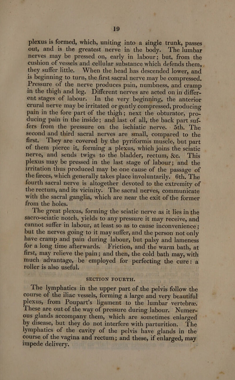 plexus is formed, which, uniting into a single trunk, passes out, and is the greatest nerve in the body. The lumbar nerves may be pressed on, early in labour; but, from the cushion of vessels and cellular substance which defends them, , they suffer little. When the head has descended lower, and is beginning to turn, the first sacral nerve may be compressed. Pressure of the nerve produces pain, numbness, and cramp in the thigh and leg. Different nerves are acted on in differ- ent stages of labour. In the very beginning, the anterior crural nerve may be irritated or gently compressed, producing pain in the fore part of the thigh; next the obturator, pro- ducing pain in the inside; and last of all, the back part suf fers from the pressure on the ischiatic nerve. 5th. The second and third sacral nerves are small, compared to the first. ‘They are covered by the pyriformis muscle, but part of them pierce it, forming a plexus, which joins the sciatic nerve, and sends twigs to the bladder, rectum, &amp;c. This plexus may be pressed in the last stage of labour; and the Irritation thus produced may be one cause of the passage of the faeces, which generally takes place involuntarily. 6th. The fourth sacral nerve is altogether devoted to the extremity of the rectum, and its vicinity. The sacral nerves, communicate with the sacral ganglia, which are near the exit of the former from the holes. The great plexus, forming the sciatic nerve as it lies in the sacro-sciatic notch, yields to any pressure it may receive, and cannot suffer in labour, at least so as to cause inconvenience; but the nerves going to it may suffer, and the person not only have cramp and pain during labour, but palsy and lameness for a long time afterwards. Friction, and the warm bath, at first, may relieve the pain; and then, the cold bath may, with much advantage, be employed for perfecting the cure: a roller is also useful. SECTION FOURTH. The lymphatics in the upper part of the pelvis follow the course of the iliac vessels, forming a large and very beautiful plexus, from Poupart’s ligament to the lumbar vertebree. These are out of the way of pressure during labour. Numer- ous glands accompany them, which are sometimes enlarged by disease, but they do not interfere with parturition. ‘The lymphatics of the cavity of the pelvis have glands in the course of the vagina and rectum; and these, if enlarged, may impede delivery.