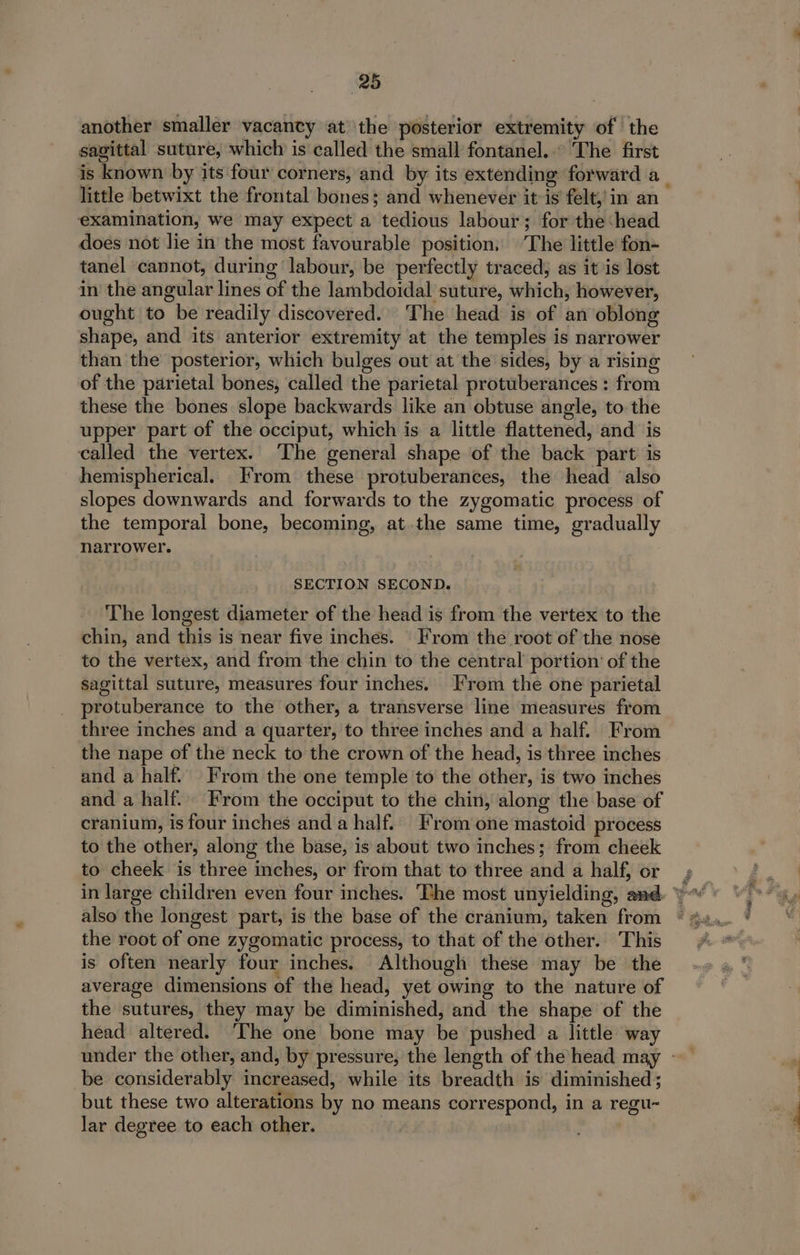 another smaller vacancy at the posterior extremity of | the sagittal suture, which is called the small fontanel.. The first is known by its four corners, and by its extending forward a_ little betwixt the frontal bones; and whenever it-is felt,’ in an examination, we may expect a tedious labour; for the ‘head does not lie in the most favourable position, The little fon- tanel cannot, during labour, be perfectly traced; as it is lost in the angular lines of the lambdoidal suture, which, however, ought to be readily discovered. The head is of an oblong shape, and its anterior extremity at the temples is narrower than the posterior, which bulges out at the sides, by a rising of the parietal bones, called the parietal protuberances : from these the bones slope backwards like an obtuse angle, to the upper part of the occiput, which is a little flattened, and is called the vertex. ‘The general shape of the back part is hemispherical. From these protuberances, the head also slopes downwards and forwards to the zygomatic process of the temporal bone, becoming, at the same time, gradually narrower. SECTION SECOND. The longest diameter of the head is from the vertex to the chin, and this is near five inches. From the root of the nose to the vertex, and from the chin to the central portion’ of the sagittal suture, measures four inches. From the one parietal protuberance to the other, a transverse line measures from three inches and a quarter, to three inches and a half. From the nape of the neck to the crown of the head, is three inches and a half. From the one temple to the other, is two inches and a half. From the occiput to the chin, along the base of cranium, is four inches and a half. From one mastoid process to the other, along the base, is about two inches; from cheek to cheek is three inches, or from that to three and a half, or in large children even four inches. The most unyielding, and. also the longest part, is the base of the cranium, taken from the root of one zygomatic process, to that of the other. This is often nearly four inches. Although these may be the average dimensions of the head, yet owing to the nature of the sutures, they may be diminished, and the shape of the head altered. ‘The one bone may be pushed a little way under the other, and, by pressure, the length of the head may - be considerably increased, while its breadth is diminished ; but these two alterations by no means correspond, in a regu- lar degree to each other. CLG vee