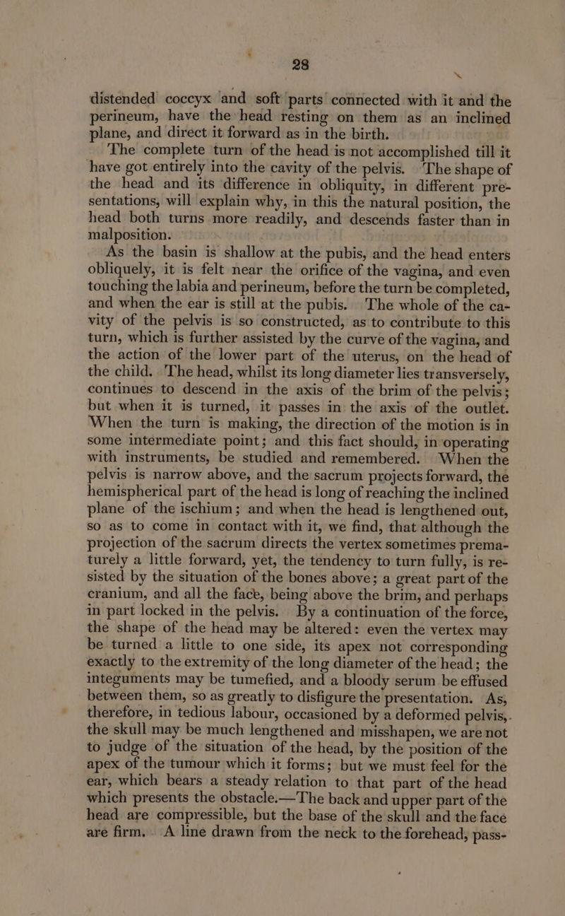 ~ distended coccyx and soft parts connected with it and the perineum, have the»head resting on them as an inclined plane, and direct it forward as in the birth. The complete turn of the head is not accomplished till it have got entirely into the cavity of the pelvis. The shape of the head and its difference in obliquity, in different pre- sentations, will explain why, in this the natural position, the head both turns more readily, and descends faster than in malposition. As the basin is shallow at the pubis, and the head enters obliquely, it is felt near the orifice of the vagina, and even touching the labia and perineum, before the turn be completed, and when the ear is still at the pubis. The whole of the ca- vity of the pelvis is so constructed, as to contribute to this turn, which is further assisted by the curve of the vagina, and the action of the lower part of the uterus, on the head of the child. The head, whilst its long diameter lies transversely, continues to descend in the axis of the brim of the pelvis ; but when it is turned, it passes in the axis of the outlet. When the turn is making, the direction of the motion is in some intermediate point; and this fact should, in operating with instruments, be studied and remembered. When the pelvis is narrow above, and the sacrum projects forward, the hemispherical part of the head is long of reaching the inclined plane of the ischium; and when the head is lengthened out, so as to come in contact with it, we find, that although the projection of the sacrum directs the vertex sometimes prema- turely a little forward, yet, the tendency to turn fully, is re- sisted by the situation of the bones above; a great part of the cranium, and all the face, being above the brim, and perhaps in part locked in the pelvis. By a continuation of the force, the shape of the head may be altered: even the vertex may be turned a little to one side, its apex not corresponding exactly to the extremity of the long diameter of the head; the integuments may be tumefied, and a bloody serum be effused between them, so as greatly to disfigure the presentation. As, therefore, in tedious labour, occasioned by a deformed pelvis, - the skull may be much lengthened and misshapen, we are not to judge of the situation of the head, by the position of the apex of the tumour which it forms; but we must feel for the ear, which bears a steady relation to that part of the head which presents the obstacle.—The back and upper part of the head are compressible, but the base of the skull and the face are firm. A line drawn from the neck to the forehead, pass-