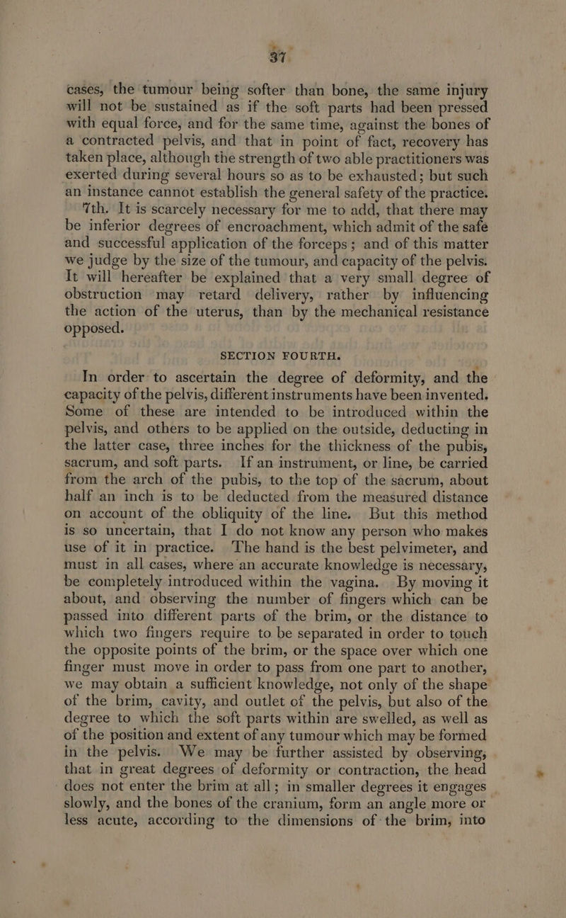 cases, the tumour being softer than bone, the same injury will not be sustained as if the soft parts had been pressed with equal force, and for the same time, against the bones of a contracted pelvis, and that in point of fact, recovery has taken place, although the strength of two able practitioners was exerted during several hours so as to be exhausted; but such an instance cannot establish the general safety of the practice. Tth. It is scarcely necessary for me to add, that there may be inferior degrees of encroachment, which admit of the safe and successful application of the forceps; and of this matter we judge by the size of the tumour, and capacity of the pelvis. It will hereafter be explained that a very small degree of obstruction may retard delivery, rather by influencing the action of the uterus, than by the mechanical resistance opposed. SECTION FOURTH. In order to ascertain the degree of deformity, and the capacity of the pelvis, different instruments have been invented. Some of these are intended to be introduced within the pelvis, and others to be applied on the outside, deducting in the latter case, three inches for the thickness of the pubis, sacrum, and soft parts. If an instrument, or line, be carried from the arch of the pubis, to the top of the sacrum, about half an inch is to be deducted from the measured distance on account of the obliquity of the line. But this method is so uncertain, that I do not know any person who makes use of it in practice. ‘The hand is the best pelvimeter, and must in all cases, where an accurate knowledge is necessary, be completely introduced within the vagina. By moving it about, and observing the number of fingers which can be passed into different parts of the brim, or the distance to which two fingers require to be separated in order to touch the opposite points of the brim, or the space over which one finger must move in order to pass from one part to another, we may obtain a sufficient knowledge, not only of the shape of the brim, cavity, and outlet of the pelvis, but also of the degree to which the soft parts within are swelled, as well as of the position and extent of any tumour which may be formed in the pelvis. We may be further assisted by observing; that in great degrees of deformity or contraction, the head does not enter the brim at all; in smaller degrees it engages” slowly, and the bones of the cranium, form an angle more or less acute, according to the dimensions ofthe brim, into