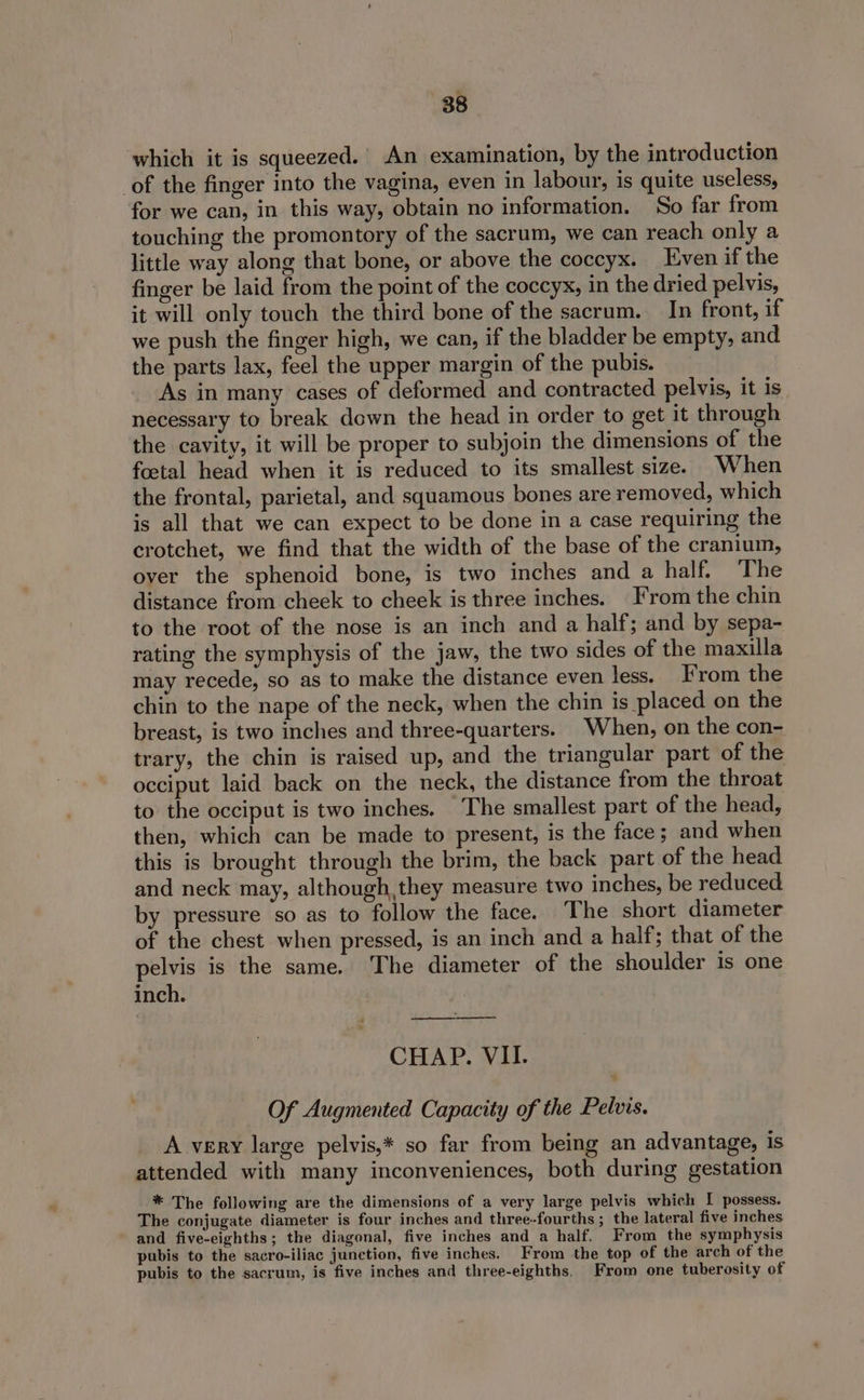 which it is squeezed. An examination, by the introduction of the finger into the vagina, even in labour, is quite useless, for we can, in this way, obtain no information. So far from touching the promontory of the sacrum, we can reach only a little way along that bone, or above the coccyx. Even if the finger be laid from the point of the coccyx, in the dried pelvis, it will only touch the third bone of the sacrum. In front, if we push the finger high, we can, if the bladder be empty, and the parts lax, feel the upper margin of the pubis. As in many cases of deformed and contracted pelvis, it is necessary to break down the head in order to get it through the cavity, it will be proper to subjoin the dimensions of the foetal head when it is reduced to its smallest size. When the frontal, parietal, and squamous bones are removed, which is all that we can expect to be done in a case requiring the crotchet, we find that the width of the base of the cranium, over the sphenoid bone, is two inches and a half. ‘The distance from cheek to cheek is three inches. From the chin to the root of the nose is an inch and a half; and by sepa- rating the symphysis of the jaw, the two sides of the maxilla may recede, so as to make the distance even less. From the chin to the nape of the neck, when the chin is placed on the breast, is two inches and three-quarters. When, on the con- trary, the chin is raised up, and the triangular part of the occiput laid back on the neck, the distance from the throat to the occiput is two inches. The smallest part of the head, then, which can be made to present, is the face ; and when this is brought through the brim, the back part of the head and neck may, although, they measure two inches, be reduced by pressure so as to follow the face. The short diameter of the chest when pressed, is an inch and a half; that of the pelvis is the same. The diameter of the shoulder is one inch. CHAP. VII. Of Augmented Capacity of the Pelvis. A very large pelvis,* so far from being an advantage, is attended with many inconveniences, both during gestation * The following are the dimensions of a very large pelvis which I possess. The conjugate diameter is four inches and three-fourths ; the lateral five inches and five-eighths; the diagonal, five inches and a half. From the symphysis pubis to the sacro-iliac junction, five inches. From the top of the arch of the pubis to the sacrum, is five inches and three-eighths. From one tuberosity of