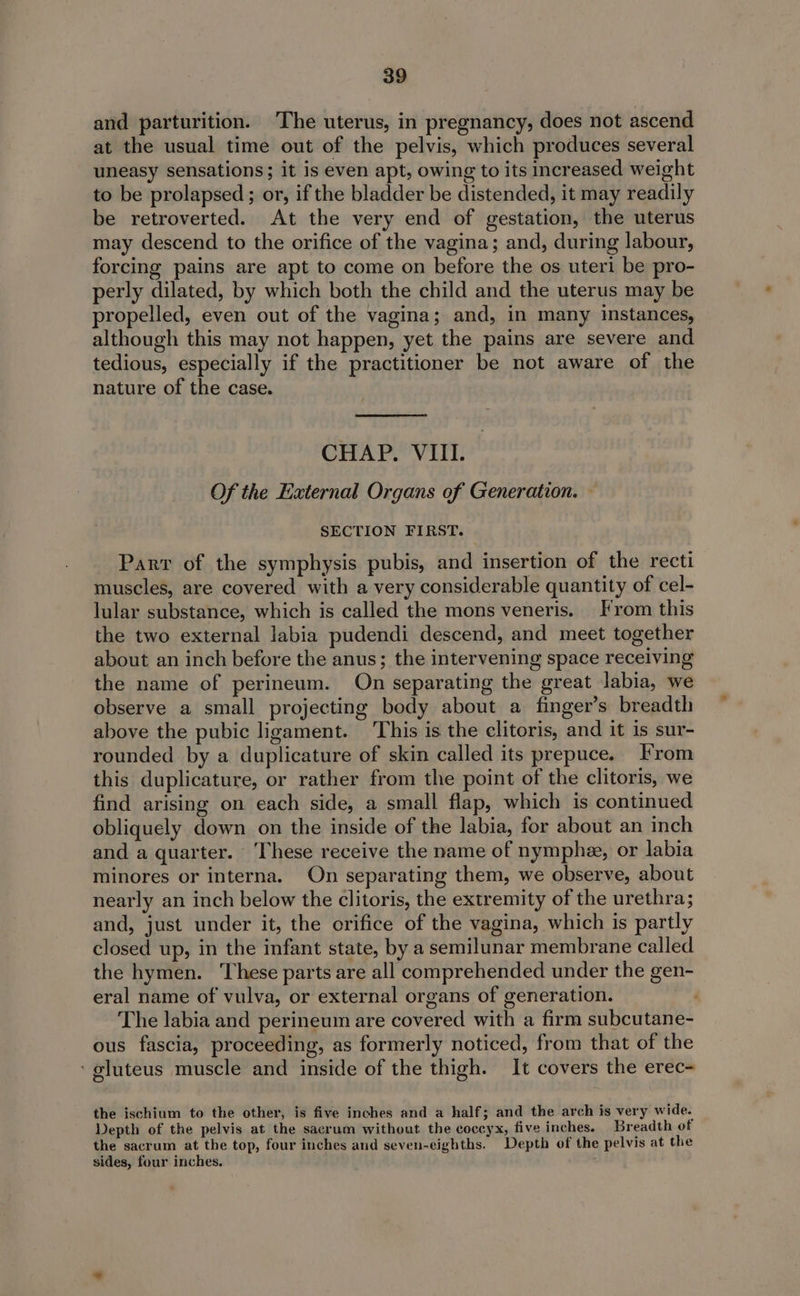 and parturition. The uterus, in pregnancy, does not ascend at the usual time out of the pelvis, which produces several uneasy sensations; it is even apt, owing to its increased weight to be prolapsed ; or, if the bladder be distended, it may readily be retroverted. At the very end of gestation, the uterus may descend to the orifice of the vagina; and, during labour, forcing pains are apt to come on before the os uteri be pro- perly dilated, by which both the child and the uterus may be propelled, even out of the vagina; and, in many instances, although this may not happen, yet the pains are severe and tedious, especially if the practitioner be not aware of the nature of the case. CHAP. VIII. Of the External Organs of Generation. — SECTION FIRST. Parr of the symphysis pubis, and insertion of the recti muscles, are covered with a very considerable quantity of cel- lular substance, which is called the mons veneris. From this the two external labia pudendi descend, and meet together about an inch before the anus; the intervening space receiving the name of perineum. On separating the great labia, we observe a small projecting body about a finger’s breadth above the pubic ligament. This is the clitoris, and it is sur- rounded by a duplicature of skin called its prepuce. From this duplicature, or rather from the point of the clitoris, we find arising on each side, a small flap, which is continued obliquely down on the inside of the labia, for about an inch and a quarter. ‘These receive the name of nymphe, or labia minores or interna. On separating them, we observe, about nearly an inch below the clitoris, the extremity of the urethra; and, just under it, the orifice of the vagina, which is partly closed up, in the infant state, by a semilunar membrane called the hymen. These parts are all comprehended under the gen- eral name of vulva, or external organs of generation. The labia and perineum are covered with a firm subcutane- ous fascia, proceeding, as formerly noticed, from that of the ‘gluteus muscle and inside of the thigh. It covers the erec- the ischium to the other, is five inches and a half; and the arch is very wide. Depth of the pelvis at the sacrum without the coccyx, five inches. Breadth of the sacrum at the top, four inches and seven-eighths. Depth of the pelvis at the sides, four inches.