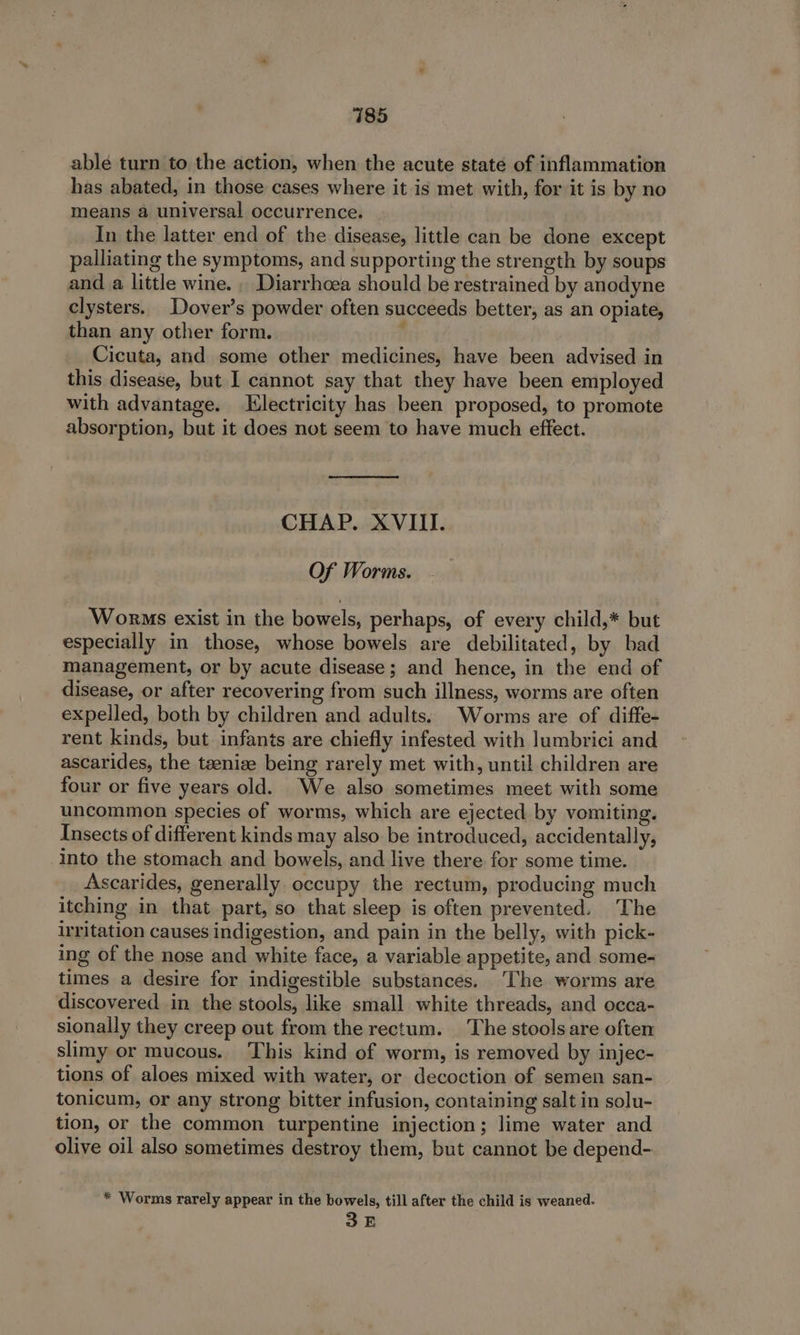 able turn to the action, when the acute state of inflammation has abated, in those cases where it is met with, for it is by no means a universal occurrence. In the latter end of the disease, little can be done except palliating the symptoms, and supporting the strength by soups and a little wine. , Diarrhoea should be restrained by anodyne clysters. Dover’s powder often succeeds better, as an opiate, than any other form. i Cicuta, and some other medicines, have been advised in this disease, but I cannot say that they have been employed with advantage. Electricity has been proposed, to promote absorption, but it does not seem to have much effect. CHAP. XVIII. Of Worms. Worms exist in the bowels, perhaps, of every child,* but especially in those, whose bowels are debilitated, by bad management, or by acute disease; and hence, in the end of disease, or after recovering from such illness, worms are often expelled, both by children and adults. Worms are of diffe- rent kinds, but infants are chiefly infested with lumbrici and ascarides, the taenize being rarely met with, until children are four or five years old. We also sometimes meet with some uncommon species of worms, which are ejected by vomiting. Insects of different kinds may also be introduced, accidentally, into the stomach and bowels, and live there for some time. Ascarides, generally occupy the rectum, producing much itching in that part, so that sleep is often prevented. The irritation causes indigestion, and pain in the belly, with pick- ing of the nose and white face, a variable appetite, and some- times a desire for indigestible substances. The worms are discovered in the stools, like small white threads, and occa- sionally they creep out from the rectum. ‘The stools are often slimy or mucous. This kind of worm, is removed by injec- tions of aloes mixed with water, or decoction of semen san- tonicum, or any strong bitter infusion, containing salt in solu- tion, or the common turpentine injection; lime water and olive oil also sometimes destroy them, but cannot be depend- * Worms rarely appear in the bowels, till after the child is weaned. SE