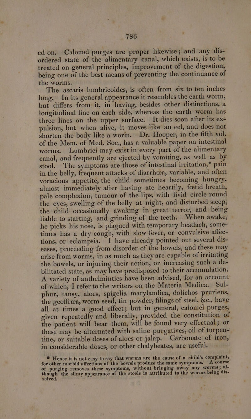 ed on. Calomel purges are proper likewise; and any dis- ordered state of the alimentary canal, which exists, is to be treated on general principles, improvement of the digestion, being one of the best means of preventing the continuance of the worms. The ascaris lumbricoides, is often. from six to ten inches long. In its general appearance it resembles the earth worm, but differs from it, in having, besides other distinctions, a longitudinal line on each side, whereas the earth worm has three lines on the upper surface. It dies soon after its ex- pulsion, but when alive, it moves like an eel, and does not shorten the body like a worm. Dr. Hooper, in the fifth vol. of the Mem. of Med. Soc., has a valuable paper on intestinal worms. Lumbrici may exist in every part of the alimentary canal, and frequently are ejected by vomiting, as well as by stool. ‘fhe symptoms are those of intestinal irritation,” pain in the belly, frequent attacks of diarrheea, variable, and often voracious appetite, the child sometimes becoming hungry, almost immediately after having ate heartily, foetid breath, pale complexion, tumour of the lips, with livid circle round the eyes, swelling of the belly at night, and disturbed sleep; the child occasionally awaking in great terror, and being liable to starting, and grinding of the teeth. When awake, he picks his nose, is plagued with temporary headach, some- times has a dry cough, with slow fever, or convulsive affec- tions, or eclampsia. I have already pointed out several dis- eases, proceeding from disorder of the bowels, and these may arise from worms, in as much as they are capable of irritating the bowels, or injuring their action, or increasing such a de- bilitated state, as may have predisposed to their accumulation. A variety of anthelmintics have been advised, for an account of which, I refer to the writers on the Materia Medica. Sul- phur, tansy, aloes, spigelia marylandica, dolichos pruriens, the geoffreea, worm seed, tin powder, filings of steel, &amp;c., have all at times a good effect; but in general, calomel purges, given repeatedly and liberally, provided the constitution of the patient will bear them, will be found very effectual; or these may be alternated with saline purgatives, oil of turpen- tine, or suitable doses of aloes or jalap. Carbonate of iron, in considerable doses, or other chalybeates, are useful. * Hence it is not easy to say that worms are the cause of a child’s complaint, for other morbid affections of the bowels produce the same symptoms. A course of purging removes these symptoms, without bringing away any worms ; al- hy the slimy appearance of the stools is attributed to the worms being dis- solved.