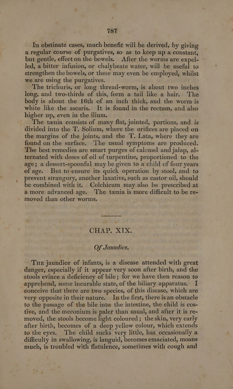 In obstinate cases, much benefit will be derived, by giving a regular course of purgatives, so as to keep up a constant, but gentle, effect on the bowels. After the worms are expel- led, a bitter infusion, or chalybeate water, will be useful to strengthen the bowels, or these may even be employed, whilst we are using the purgatives. | The trichuris, or long thread-worm, is about two inches long, and two-thirds of this, form a tail like a hair. The body is about the 16th of an inch thick, and the worm is white like the ascaris. It is found in the rectum, and also higher up, even in the ilium. The taenia consists of many flat, jointed, portions, and is divided into the T. Solium, where the orifices are placed on the margins of the joints, and the T. Lata, where they are found on the surface. ‘The usual symptoms are produced. The best remedies are smart purges of calomel and jalap, al- ternated with doses of oil of turpentine, proportioned to the age; a dessert-spoonful may be given to a child of four years of age. But to ensure its quick operation by stool, and to prevent strangury, another laxative, such as castor oil, should be combined with it. Colchicum may also be prescribed at amore advanced age. The teenia is more diflicult to be re- moved than other worms. ee eee CHAP. XIX. Of Jaundice. TuE jaundice of infants, is a disease attended with great danger, especially if it appear very soon after birth, and the stools evince a deficiency of bile; for we have then reason to apprehend, some incurable state, of the biliary apparatus. I conceive that there are two species, of this disease, which are very opposite in their nature. Im the first, there is an obstacle to the passage of the bile into the intestine, the child is cos- tive, and the meconium is paler than usual, and after it is re- moved, the stools become light coloured; the skin, very early after birth, becomes of a deep yellow colour, which extends to the eyes. ‘The child sucks very little, has occasionally a difficulty in swallowing, is languid, becomes emaciated, moans much, is troubled with flatulence, sometimes with cough and
