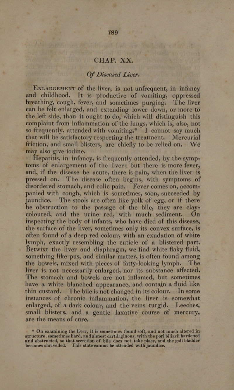 CHAP. XX. Of Diseased Liver. _Ewiarcement of the liver, is not unfrequent, in infancy and childhood. It is productive of vomiting, oppressed breathing, cough, fever, and sometimes purging. ‘The liver can be felt enlarged, and extending lower down, or more to the left side, than it ought to do, which will distinguish this complaint from inflammation of the lungs, which is, also, not so frequently, attended with vomiting.* I cannot say much that will be satisfactory respecting the treatment. Mercurial friction, and small blisters, are chiefly to be relied on.. We may also give iodine. | Hepatitis, in infancy, is frequently attended, by the symp- toms of enlargement of the liver; but there is more fever, and, if the disease be acute, there is pain, when the liver is pressed on. ‘The disease often begins, with symptoms of disordered stomach, and colic pain. Fever comes on, accom- panied with cough, which is sometimes, soon, succeeded by jaundice. ‘The stools are often like yolk of egg, or if there be obstruction to the passage of the bile, they are clay- coloured, and the urine red, with much sediment. On inspecting the body of infants, who have died of this disease, the surface of the liver, sometimes only its convex surface, is often found of a deep red colour, with an exudation of white lymph, exactly resembling the cuticle of a blistered part. Betwixt the liver and diaphragm, we find white flaky fluid, something like pus, and similar matter, is often found among the bowels, mixed with pieces of fatty-looking lymph. ‘The liver is not necessarily enlarged, nor its substance affected. The stomach and bowels are not inflamed, but sometimes have a white blanched appearance, and contain a fluid like thin custard. The bile is not changed in its colour... In some instances of chronic inflammation, the liver is somewhat enlarged, of a dark colour, and the veins turgid. Leeches, small blisters, and a gentle laxative course of mercury, are the means of cure. * On examining the liver, it is sometimes found soft, and not much altered in structure, sometimes hard, and almost cartilaginous, with the pori biliarii hardened and obstructed, so that secretion of bile does not take place, and the gall bladder becomes shrivelled. ‘This state cannot be attended with jaundice,