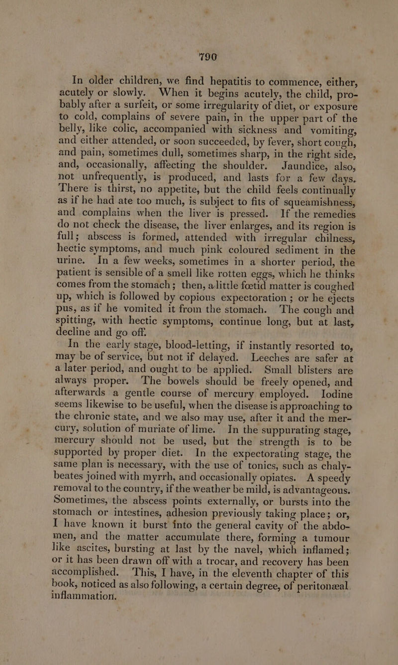 In older children, we find hepatitis to commence, either, acutely or slowly. When it begins acutely, the child, pro- bably after a surfeit, or some irregularity of diet, or exposure to cold, complains of severe pain, in the upper part of the belly, like colic, accompanied with sickness and vomiting, and either attended, or soon succeeded, by fever, short cough, and pain, sometimes dull, sometimes sharp, in the right side, and, occasionally, affecting the shoulder. Jaundice, also, not unfrequently, is produced, and lasts for a few days. There is thirst, no appetite, but the child feels continually as if he had ate too much, is subject to fits of squeamishness, and complains when the liver is pressed. If the remedies do not check the disease, the liver enlarges, and its region is full; abscess is formed, attended with irregular chilness, hectic symptoms, and much pink coloured sediment in the urine. In a few weeks, sometimes in a shorter period, the patient is sensible of a smell like rotten egos, which he thinks comes from the stomach; then, alittle foetid matter is coughed up, which is followed by copious expectoration ; or he ejects pus, as if he vomited it from the stomach. The cough and spitting, with hectic symptoms, continue long, but at last, decline and go off. In the early stage, blood-letting, if instantly resorted to, may be of service, but not if delayed. Leeches are safer at a later period, and ought to be applied. Small blisters are always proper. The bowels should be freely opened, and afterwards a gentle course of mercury employed. Iodine seems likewise to be useful, when the disease is approaching to the chronic state, and we also may use, after it and the mer- cury, solution of muriate of lime. In the suppurating stage, mercury should not be used, but the strength is to be supported by proper diet. In the expectorating stage, the same plan is necessary, with the use of tonics, such as chaly- beates joined with myrrh, and occasionally opiates. A speedy removal to the country, if the weather be mild, is advantageous. Sometimes, the abscess points externally, or bursts into the stomach or intestines, adhesion previously taking place; or, I have known it burst into the general cavity of the abdo- men, and the matter accumulate there, forming a tumour like ascites, bursting at last by the navel, which inflamed; or it has been drawn off with a trocar, and recovery has been accomplished. This, I have, in the eleventh chapter of this book, noticed as also following, a certain degree, of peritonzeal. inflammation.
