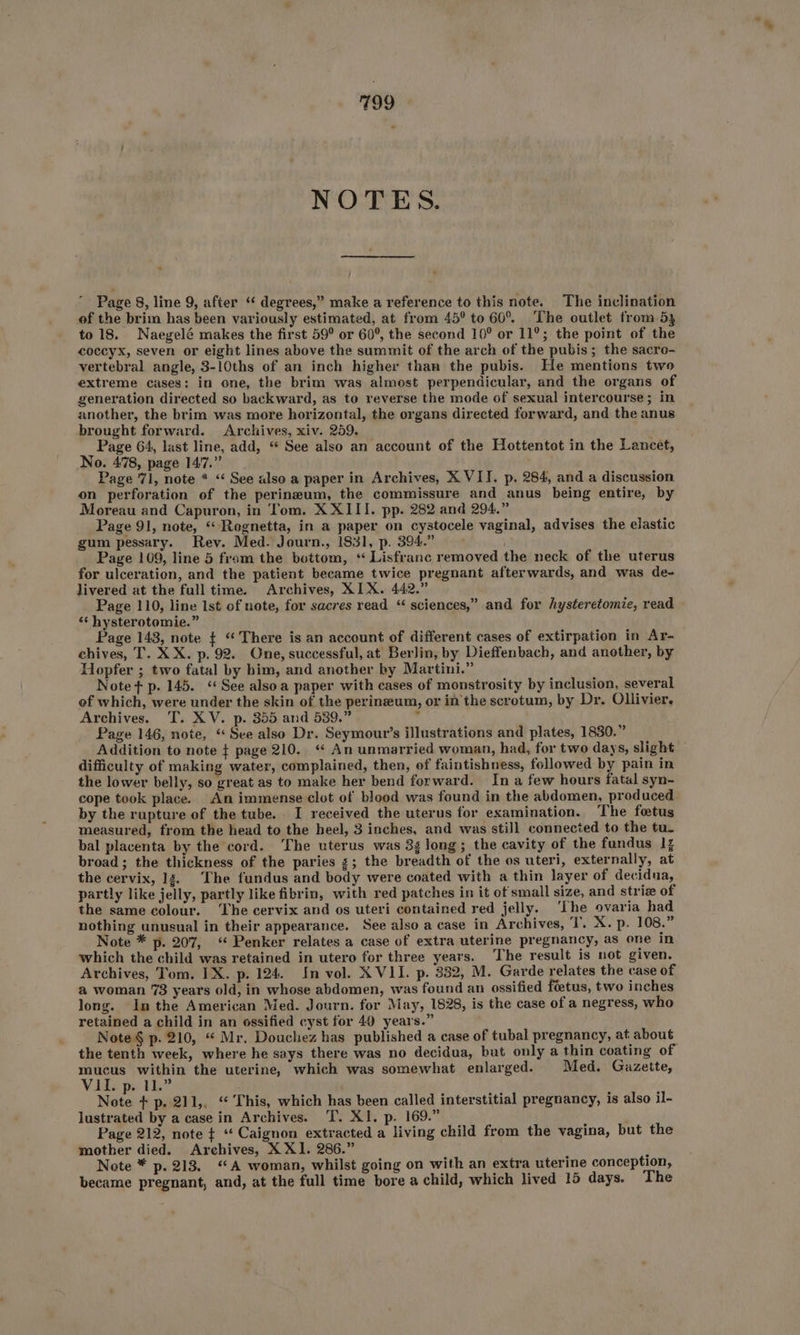 T39 NOTES. Page 8, line 9, after “ degrees,” make a reference to this note. The inclination of the brim has been variously estimated, at from 45° to 60°. The outlet from 53 to 18. Naegelé makes the first 59° or 60°, the second 10° or 11°; the point of the coccyx, seven or eight lines above the summit of the arch of the pubis; the sacro- vertebral angle, 3-10ths of an inch higher than the pubis. He mentions two extreme cases: in one, the brim was almost perpendicular, and the organs of generation directed so backward, as to reverse the mode of sexual intercourse; in another, the brim was more horizontal, the organs directed forward, and the anus brought forward. Archives, xiv. 259. ath Page 64, last line, add, “ See also an account of the Hottentot in the Lancet, No. 478, page 147.” Page 71, note * “ See also a paper in Archives, X VII. p. 284, and a discussion on perforation of the perineum, the commissure and anus being entire, by Moreau and Capuron, in Tom. X XIII. pp. 282 and 294.” Page 91, note, “ Regnetta, in a paper on cystocele vaginal, advises the elastic gum pessary. Rev. Med. Journ., 1831, p. 394.” Page 109, line 5 from the bottom, ‘“ Lisfranc removed the neck of the uterus for ulceration, and the patient became twice pregnant afterwards, and was de- livered at the full time. Archives, XIX. 442.” Page 110, line 1st of note, for sacres read ‘ sciences,” and for hysteretomie, read » *‘ hysterotemie.” Page 143, note ¢ ‘There is an account of different cases of extirpation in Ar- chives, T. XX. p. 92. One, successful, at Berlin, by Dieffenbach, and another, by Hopfer ; two fatal by him, and another by Martini.” Note + p. 145. “See alsoa paper with cases of monstrosity by inclusion, several of which, were under the skin of the perineum, or in the scrotum, by Dr. Ollivier. Archives. T. XV. p. 355 and 539.” Page 146, note, “See also Dr. Seymour’s illustrations and plates, 1830.” Addition to note + page 210.“ An unmarried woman, had, for two days, slight difficulty of making water, complained, then, of faintishness, followed by pain in the lower belly, so great as to make her bend forward. In a few hours fatal syn- cope took place. An immense clot of blood was found in the abdomen, produced by the rupture of the tube. I received the uterus for examination. The fetus measured, from the head to the heel, 3 inches, and was still connected to the tu. bal placenta by the cord. ‘The uterus was 3g long; the cavity of the fundus 14 broad; the thickness of the paries 3; the breadth of the os uteri, externally, at the cervix, 12. The fundus and body were coated with a thin layer of decidua, partly like jelly, partly like fibrin, with red patches in it of small size, and striz of the same colour. ‘The cervix and os uteri contained red jelly. ‘The ovaria had nothing unusual in their appearance. See also a case in Archives, ‘I’. X. p. 108.” Note * p. 207, “ Penker relates a case of extra uterine pregnancy, as one In which the child was retained in utero for three years. The result is not given. Archives, Tom. IX. p. 124. In vol. XVII. p. 332, M. Garde relates the case of a woman 73 years old, in whose abdomen, was found an ossified fietus, two inches long. Inthe American Med. Journ. for May, 1828, is the case of a negress, who retained a child in an ossified cyst for 49 years.” Note § p. 210, “ Mr, Douchez has published a case of tubal pregnancy, at about the tenth week, where he says there was no decidua, but only a thin coating of mucus within the uterine, which was somewhat enlarged. Med. Gazette, Vids pe i? Note + p. 211,, “ This, which has been called interstitial pregnancy, is also il- lustrated by a case in Archives. T. XI. p. 169.” : Page 212, note ¢ “ Caignon extracted a living child from the vagina, but the mother died. Arehives, X X1. 286.” F Note * p. 213. “A woman, whilst going on with an extra uterine conception, became pregnant, and, at the full time bore a child, which lived 15 days. The