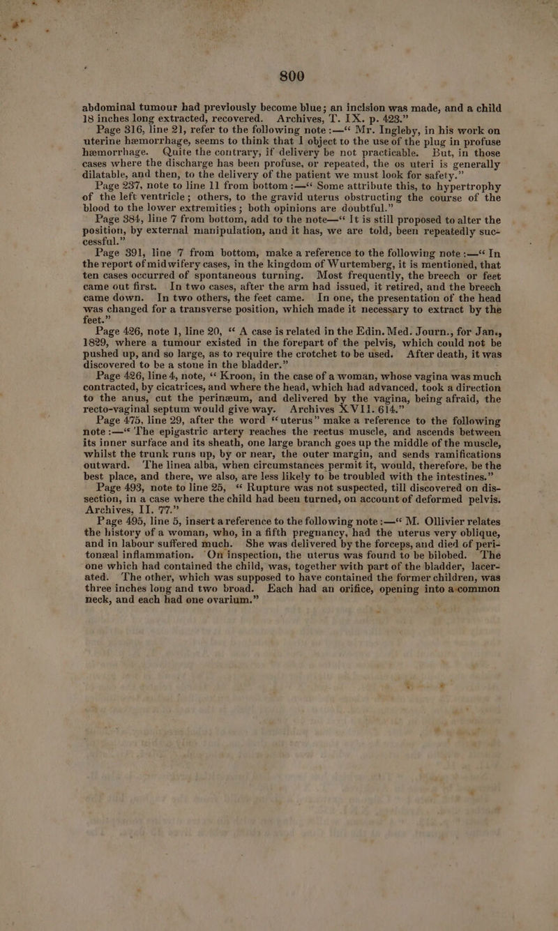 abdominal tumour had previously become blue; an incision was made, and a child 18 inches long extracted, recovered. Archives, T. IX. p. 423.” Page 316, line 21, refer to the following note :—‘“ Mr. Ingleby, in his work on uterine hemorrhage, seems to think that | object to the use of the plug in profuse hemorrhage. Quite the contrary, if delivery be not practicable. But, in those cases where the discharge has been profuse, or repeated, the os uteri is generally dilatable, and then, to the delivery of the patient we must look for safety.” Page 237, note to line 11 from bottom :—* Some attribute this, to hypertrophy of the left ventricle; others, to the gravid uterus obstructing the course of the blood to the lower extremities ; both opinions are doubtful.” Page 384, line 7 from bottom, add to the note—“ It is still proposed to alter the ete ep by external manipulation, and it has, we are told, been repeatedly suc~ cessful.” Page 391, line 7 from bottom, make a reference to the following note :—‘ In the report of midwifery cases, in the kingdom of Wurtemberg, it is mentioned, that ten cases occurred of spontaneous turning. Most frequently, the breech or feet came out first. In two cases, after the arm had issued, it retired, and the breech came down. In two others, the feet came. In one, the presentation of the head was changed for a transverse position, which made it necessary to extract by the feet.” Page 426, note 1, line 20, ‘* A case is related in the Edin. Med. Journ., for Jan., 1829, where a tumour existed in the forepart of the pelvis, which could not be pushed up, and so large, as to require the crotchet to be used. After death, it was discovered to be a stone in the bladder.” Page 426, line 4, note, “‘ Kroon, in the case of a woman, whose vagina was much contracted, by cicatrices, and where the head, which had advanced, took a direction to the anus, cut the perineum, and delivered by the vagina, being afraid, the recto-vaginal septum would give way. Archives X VIi. 614.” Page 475, line 29, after the word “uterus” make a reference to the following note :—‘ The epigastric artery reaches the rectus muscle, and ascends between its inner surface and its sheath, one large branch goes up the middle of the muscle, whilst the trunk runs up, by or near, the outer margin, and sends ramifications outward. ‘The linea alba, when circumstances permit it, would, therefore, be the best place, and there, we also, are less likely to be troubled with the intestines.” Page 493, note to line 25, “ Rupture was not suspected, till discovered on dis- section, in a case where the child had been turned, on account of deformed pelvis. Archives, I]. 77.” Page 495, line 5, insert areference to the following note :—** M. Ollivier relates the history of a woman, who, in a fifth pregnancy, had the uterus very oblique, and in labour suffered much. She was delivered by the forceps, and died of peri- toneal inflammation. ‘On inspection, the uterus was found to be bilobed. The ated. ‘The other, which was supposed to have contained the former children, was three inches long and two broad. Each had an orifice, opening into accommon neck, and each had one ovarium.” .