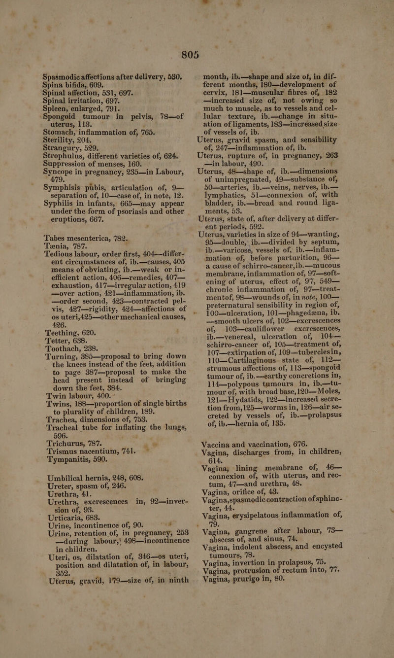 aa Spasmodic affections after delivery, 580. Spina bifida, 609. Spinal affection, 531, 697. Spinal irritation, 697. Spleen, enlarged, ‘791. ‘Spongoid tumour in pelvis, 78—of uterus, 113. — x Stomach, inflammation of, '765. Sterility, 204. Strangury, 529. Strophulus, different varieties of, 624. Suppression of menses, 160. Syncope in pregnancy, 235—in Labour, Symphisis pubis, articulation of, 9— separation of, 10—case of, in note, 12. Syphilis in infants, 665—may appear eruptions, 667. ‘Tabes mesenterica, 782. Tenia, 787. Tedious labour, order first, 404-—differ- ent circumstances of, ib.—causes, 405 means of obviating, ib.—weak or in- efficient action, 406—remedies, 407— exhaustion, 41'7—irregular action, 419 —over action, 421—inflammation, ib. —order second, 423—contracted pel- vis, 427—rigidity, 424—affections of y uteri,425—other mechanical causes, 26. Teething, 620. Tetter, 638. Toothach, 238. ved Turning, 385—proposal to bring down the knees instead of the feet, addition - to page 387—proposal to make the head present instead of bringing down the feet, 384. Twin labour, 400. - Twins, 188—proportion of single births to plurality of children, 189. Trachea, dimensions of, '753. Tracheal tube for inflating the lungs, 596. Trichurus, 787. . os Trismus nacentium, 741. ~ Tympanitis, 590. Umbilical hernia, 248, 608. Ureter, spasm of, 246. Urethra, 41. Urethra, excrescences sion of, 93. Urticaria, 683. Urine, incontinence of, 90. id Urine, retention of, in pregnancy, 253 —during labour,’ 498—incontinence in children. Uteri, os, dilatation of, 346—os uteri, position and dilatation of, in labour, 302. ‘ Uterus, gravid, 179—size of, in ninth in, 92—inver- month, ib.—shape and size of, in dif- ferent months, 180—development of cervix, 181—muscular fibres of, 182 —increased size of, not owing so much to muscle, as to vessels and cel- lular texture, ib.—change in situ- ation of ligaments, 183—increased size - of vessels of, ib. Uterus, gravid spasm, and sensibility of, 24'7—inflammation of, ib. Uterus, rupture of, in pregnancy, 263 —in labour, 490. t Uterus, 48—shape of, ib.—dimensions of unimpregnated, 49—substance of, 50—arteries, ib.—veins, nerves, ib.— lymphatics, 51—connexion of, with bladder, ib.—broad and round liga- ments, 53. Uterus, state of, after delivery at differ- ent periods, 592. Uterus, varieties in size of 94—-wanting, 95—double, ib.—divided by septum, ib.—varicose, vessels of, ib.—inflam- mation of, before parturition, 96— a cause of schirro-cancer,ib.—mucous membrane, inflammation of, 97—soft- ening of uterus, effect of, 97, 549— chronic inflammation of, 9'7—treat- mentof, 98—wounds of, in note, 100— preternatural sensibility in region of, 100—ulceration, 101—phagedena, ib. —smooth ulcers of, 102—excrescences of, 103—cauliflower excrescences, ib.—venereal, ulceration of, 104— schirro-cancer of, 105—treatment of, 107—extirpation of, 109—tuberclesin, 110—Cartilaginous. state of, 112— strumous affections of, 113—spongoid tumour of, ib.—earthy concretions in, 114—polypous tumours in, ib.—tu- mour of, with broad base, 120— Moles, 121—Hydatids, 122—increased secre- tion from, 125—worms in, 126—air se~ creted by vessels of, ib.—prolapsus of, ib.—hernia of, 135. Vaccina and vaccination, 676. Vagina, discharges from, in children, 614. Vagina; lining membrane of, 46— connexion of, with uterus, and rec- tum, 4‘7—and urethra, 48. Vagina, orifice of, 43. Vagina,spasmodic contraction of sphinc- ter, 44. : Vagina, erysipelatous inflammation of, Vagina, gangrene after labour, 73— abscess of, and sinus, '74. Vagina, indolent abscess, and encysted tumours, '78. Vagina, invertion in prolapsus, 75. Vagina, protrusion of rectum into, 77. Vagina, prurigo in, 80.