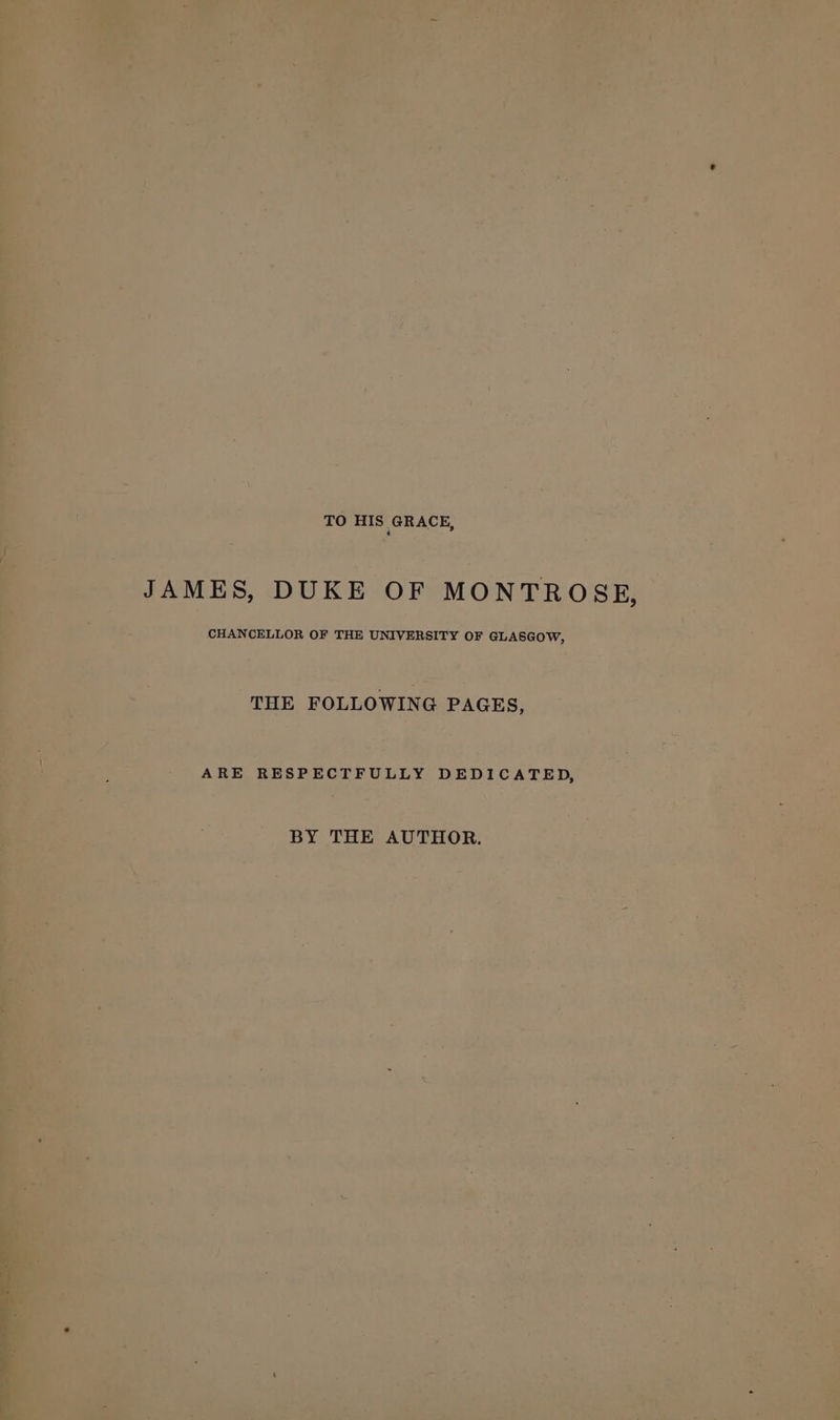 TO HIS GRACE, JAMES, DUKE OF MONTROSE, ee OF THE UnIveRsiry OF GLASGOW, s | THE FOLLOWING PAGES, ARE RESPECTFULLY DEDICATED, ‘ \