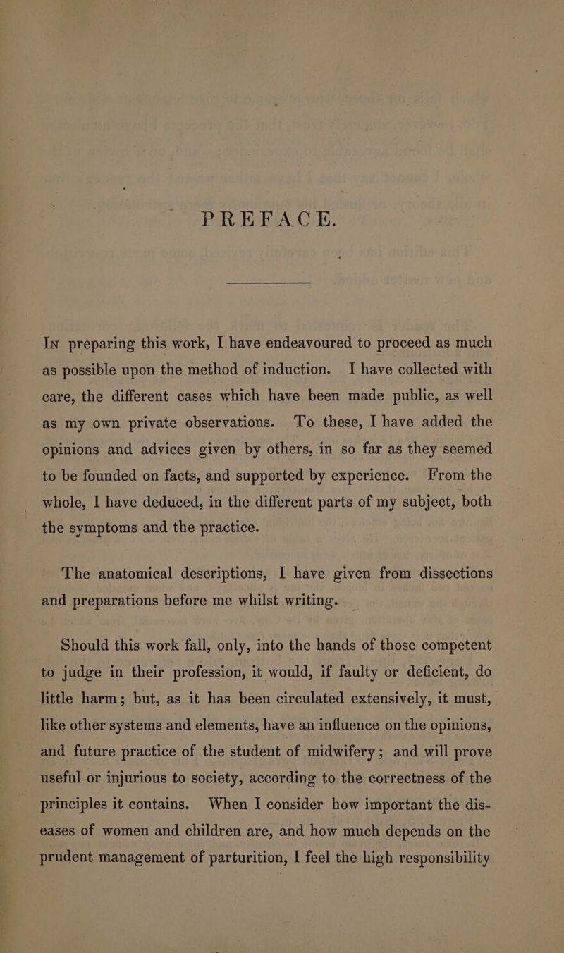 PREFACE. In preparing this work, I have endeavoured to proceed as much as possible upon the method of induction. I have collected with care, the different cases which have been made public, as well as my own private observations. To these, I have added the opinions and advices given by others, in so far as they seemed to be founded on facts, and supported by experience. From the whole, I have deduced, in the different parts of my subject, both the symptoms and the practice. The anatomical descriptions, I have given from dissections and preparations before me whilst writing. Should this work fall, only, into the hands of those competent to judge in their profession, it would, if faulty or deficient, do little harm; but, as it has been circulated extensively, it must, — like other systems and elements, have an influence on the opinions, and future practice of the student of midwifery ; and will prove useful or injurious to society, according to the correctness of the principles it contains. When I consider how important the dis- eases of women and children are, and how much depends on the prudent management of parturition, I feel the high responsibility