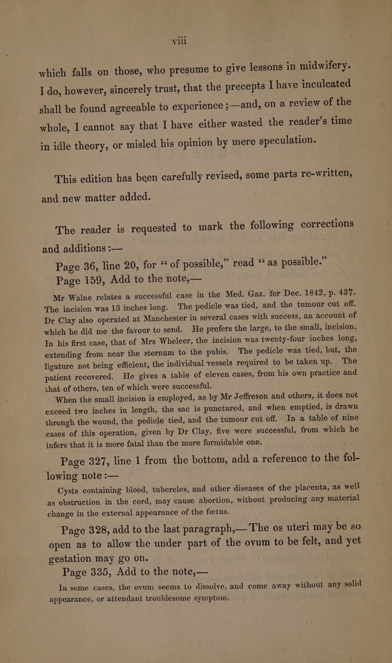 which falls on those, who presume to give lessons in midwifery. I do, however, sincerely trust, that the precepts I have inculcated shall be found agreeable to experience ;—and, on a review of the whole, I cannot say that I have either wasted the reader’s time in idle theory, or misled his opinion by mere speculation. This edition has been carefully revised, some parts re-written, and new matter added. The reader is requested to mark the following corrections and additions :— Page 36, line 20, for “of possible,” read ‘* as possible.” Page 159, Add to the note,— : Mr Walne relates a successful case in the Med. Gaz. for Dec. 1842, p. 437. The incision was 13 inches long. ‘The pedicle was tied, and the tumour cut off. Dr Clay also operated at Manchester in several cases with success, an account of which be did me the favour to send. He prefers the large, to the small, incision. In his first case, that of Mrs Wheleer, the incision was twenty-four inches long, extending from near the sternum to the pubis. The pedicle was tied, but, the ligature not being efficient, the individual vessels required to be taken up. The patient recovered. He gives a table of eleven cases, from his own practice and that of others, ten of which were successful. When the small incision is employed, as by Mr Jeffreson and others, it does not exceed two inches in length, the sac is punctured, and when emptied, is drawn through the wound, the pedicle tied, and the tumour cut off. In a table of nine cases of this operation, given by Dr Clay, five were successful, from which he infers that it is more fatal than the more formidable one. Page 327, line 1 from the bottom, add a reference to the fol- lowing note :— Cysts containing blood, tubercles, and other diseases of the placenta, as well as obstruction in the cord, may cause abortion, without producing any material change in the external appearance of the foetus. Page 328, add to the last paragraph,— The os uteri may be so. open as to allow the under part of the ovum to be felt, and yet gestation may go on. Page 335, Add to the note,— In some cages, the ovum seems to dissolve, and come away without any solid appearance, or attendant troublesome symptom,