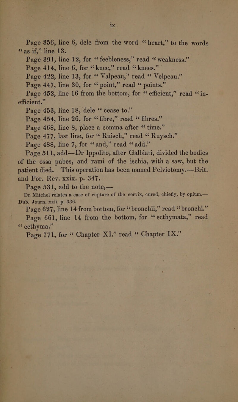 Page 356, line 6, dele from the word “heart,” to the words ‘Cas if,” line 13. Page 391, line 12, for “‘ feebleness,” read ‘ weakness.” Page 414, line 6, for *‘knee,” read ‘‘ knees.” Page 422, line 13, for ‘‘ Valpeau,” read ‘‘ Velpeau.” Page 447, line 30, for ‘* point,” read * points.” Page 452, line 16 from the bottom, for “ efficient,” read ‘ in- efficient.” Page 453, line 18, dele ‘‘ cease to.” Page 454, line 26, for “fibre,” read ‘‘ fibres.” Page 468, line 8, place a comma after ‘‘ time.” Page 477, last line, for “ Ruisch,” read ‘* Ruysch.” Page 488, line 7, for ‘“‘ and,” read “add.” Page 511, add—Dr Ippolito, after Galbiati, divided the bodies of the ossa pubes, and rami of the ischia, with a saw, but the patient died. ‘This operation has been named Pelviotomy.— Brit. and For. Rev. xxix. p. 347. Page 531, add to the note,— Dr Mitchel relates a case of rupture of the cervix, cured, chiefly, by opium.— Dub. Journ, xxil. p. 336. Page 627, line 14 from bottom, for ‘‘bronchu,” read ‘¢bronchi.” Page 661, line 14 from the bottom, for “ ecthymata,” read ‘* ecthyma.” Page 771, for ‘‘ Chapter XI.” read ‘* Chapter LX.”