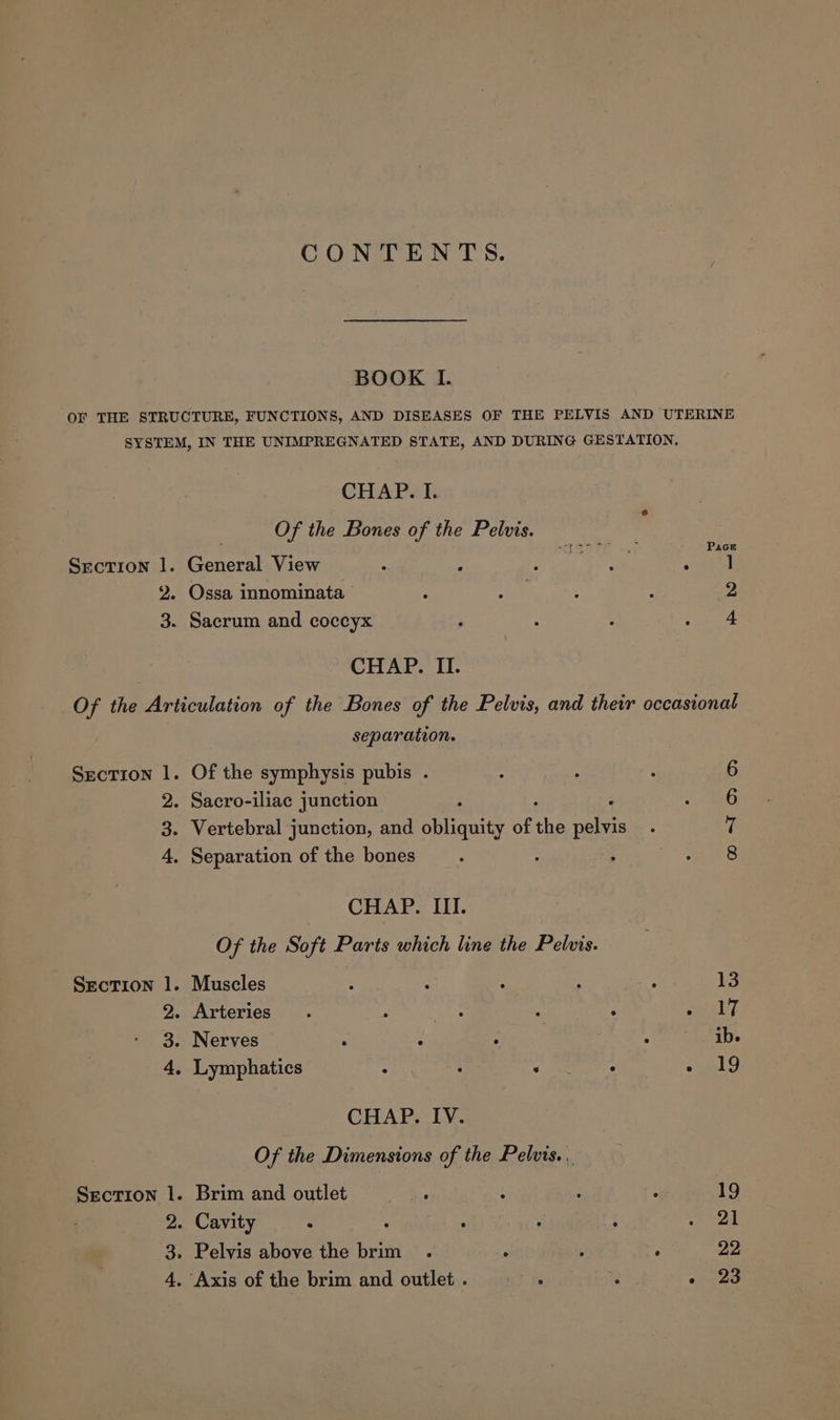 BOOK I. OF THE STRUCTURE, FUNCTIONS, AND DISEASES OF THE PELVIS AND UTERINE SYSTEM, IN THE UNIMPREGNATED STATE, AND DURING GESTATION. CHAP. I. Of the Bones of the Pelvis. . } RAGE vee Pace Srectron 1. General View . : og eae ; 2. Ossa innominata : £4 ‘ : 2 3. Sacrum and coccyx ; : : ee ae CHAP. II. Of the Articulation of the Bones of the Pelvis, and their occasional separation. Section 1. Of the symphysis pubis . 6 2. Sacro-iliac junction 6 3. Vertebral junction, and BH of ai neeas 7 4, Separation of the bones 5 : 8 CHAP. III. Of the Soft Parts which line the Pelus. Section 1. Muscles : : : : 13 2. Arteries . ; : : Z aueeley 3. Nerves . - A ‘i ibe 4, Lymphatics : : a : - (19 CHAP. IV. Of the Dimensions of the Pelvis. Secrion 1. Brim and outlet ais t ; i 19 2. Cavity : : : : rgb 3. Pelvis above the brim . : : ; DD, 4. Axis of the brim and outlet . a 2 cored