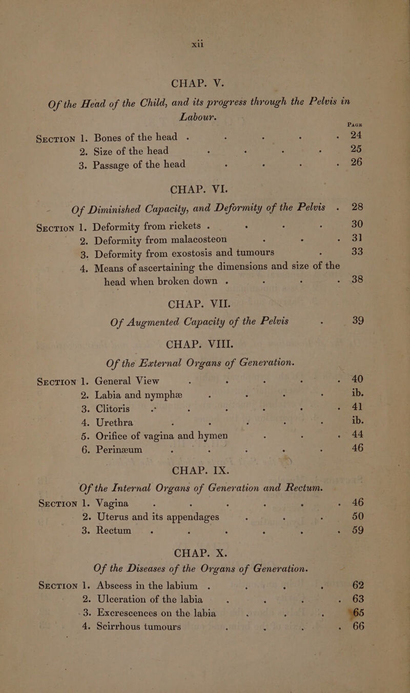 xu CHAP. V. Of the Head of the Child, and tts progress through the Pelvis in Labour. PaGE Section 1. Bones of the head . 5 ; : . 24 2. Size of the head ; * : : 25 3. Passage of the head ; : : » 220 CHAP. VI. Of Diminished Capacity, and Deformity of the Pelvis . 28 Section 1. Deformity from rickets . : : 7 30 2. Deformity from malacosteon : ° &lt;P 73) 3. Deformity from exostosis and tumours 33 4. Means of ascertaining the dimensions and size of the head when broken down . : : iis: CHAP. VII: Of Augmented Capacity of the Pelvis . 39 CHAP. VIII. Of the External Organs of Generation. Section 1. General View : : ‘ : - 40 2. Labia and nymph , : : : ib. 3. Clitoris “ } : : : &gt; 4] 4. Urethra ; : . : : ib. 5. Orifice of vagina and hymen : : . 44 6. Perinzum : , : : : 46 CHAP. IX. Of the Internal Organs of Generation and Rectum. Section 1. Vagina . “ 4 ‘ pat. 13) 2. Uterus and its aivnan dathes : ; : 50 3. Rectum : t ; ‘ : . 09 CHAP. X. Of the Diseases of the Organs of Generation. Section 1. Abscess in the labium . ; i ; 62 2. Ulceration of the labia : é d is 3. Excrescences on the labia : x ; 65