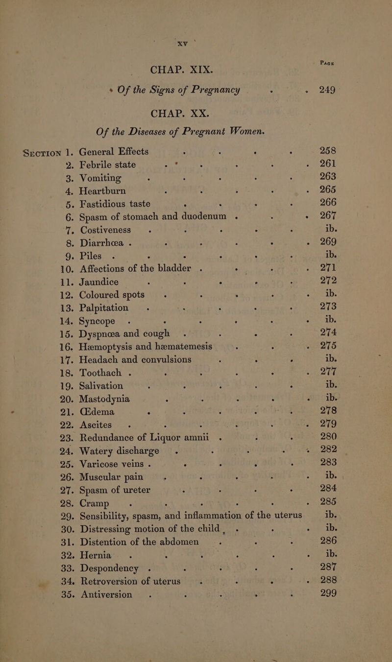 Of the Diseases of Pregnant Women. Srcrion 1. General Effects : 2 - 2. Febrile state we 3. Vomiting 4. Heartburn 5. Fastidious taste : : 6. Spasm of stomach and duodenum . 7. Costiveness 8. Diarrhea . GO. Piles; &lt; 3 3 10. Affections of the Pande: ; . 11. Jaundice é : ‘ a 12. Coloured spots 14. Syncope 29. « Of the Signs of Pregnancy Hernia Retroversion of uterus Paag