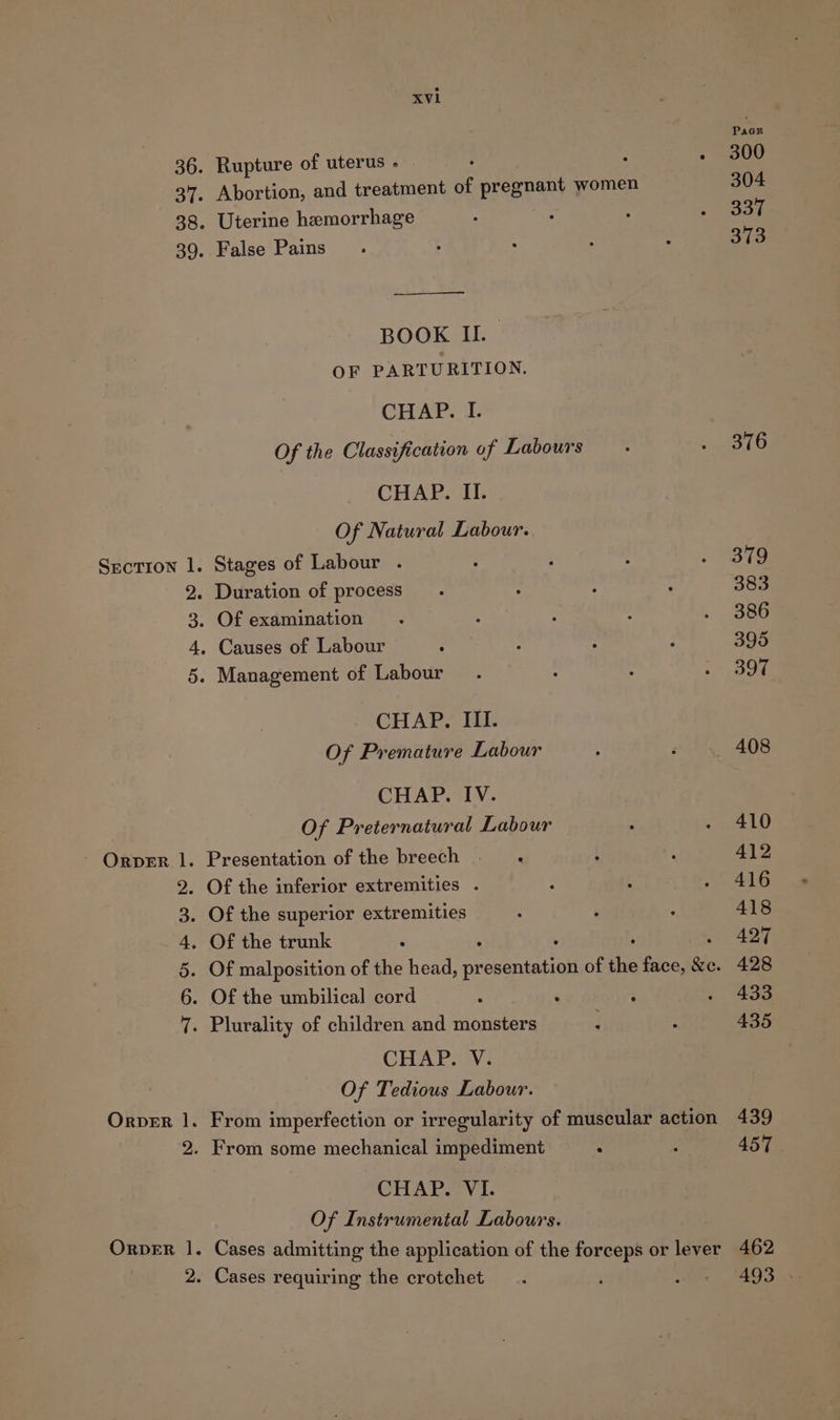 36. Rupture of uterus . 38. Uterine hemorrhage 39. False Pains BOOK IL. OF PARTURITION. CHAP. I. Of the Classification of Labours CHAP. II. Of Natural Labour. Section 1. Stages of Labour . Duration of process Of examination Causes of Labour Management of Labour mp wo bo CHAP. III. Of Premature Labour CHAP. IV. Of Preternatural Labour . Of the inferior extremities . . Of the superior extremities . Of the trunk . Of the umbilical cord s ‘ . Plurality of children and monsters CHAP. V. Of Tedious Labour. IDs wo Ww 2. From some mechanical impediment CHAP. VI. Of Instrumental Labours. 2. Cases requiring the crotchet Pics 300 304 337 373 379 383 386 395 397 408 410 412 416 418 427 428 433 435 439 457 462
