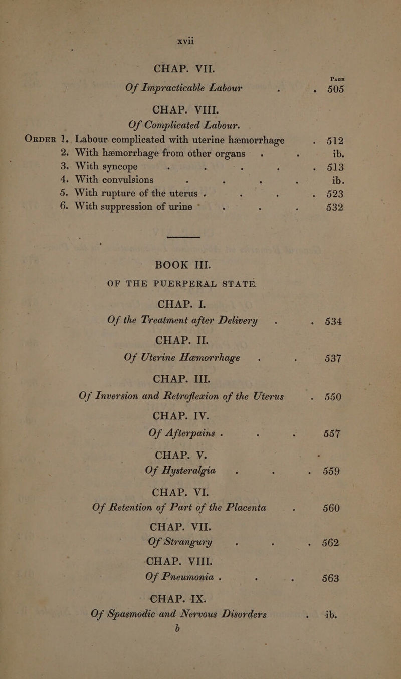 XVll CHAP. VII. Of Impracticable Labour CHAP. VIII. Of Complicated Labour. Orver 1. Labour. complicated with uterine hemorrhage - With hemorrhage from other organs. - With syncope , - With convulsions . With rupture of the uterus . - With suppression of urine ° HD Oo BP LO bd BOOK III. OF THE PUERPERAL STATE. CHAP. I. Of the Treatment after Delivery CHAP. II. Of Uterine Hemorrhage CHAP. IIL. Of Inversion and Retroflexion of the Uterus CHAP. IV. Of Afterpains . CHAP. V. Of Hysteralgia CHAP. VI. Of Retention of Part of the Placenta CHAP. VIL. Of Strangury CHAP. VIII. Of Pneumonia . CHAP. IX. Of Spasmodic and Nervous Disorders b Paar 505 512 ib. 513 ib. 523 532 550 557 559 560 562