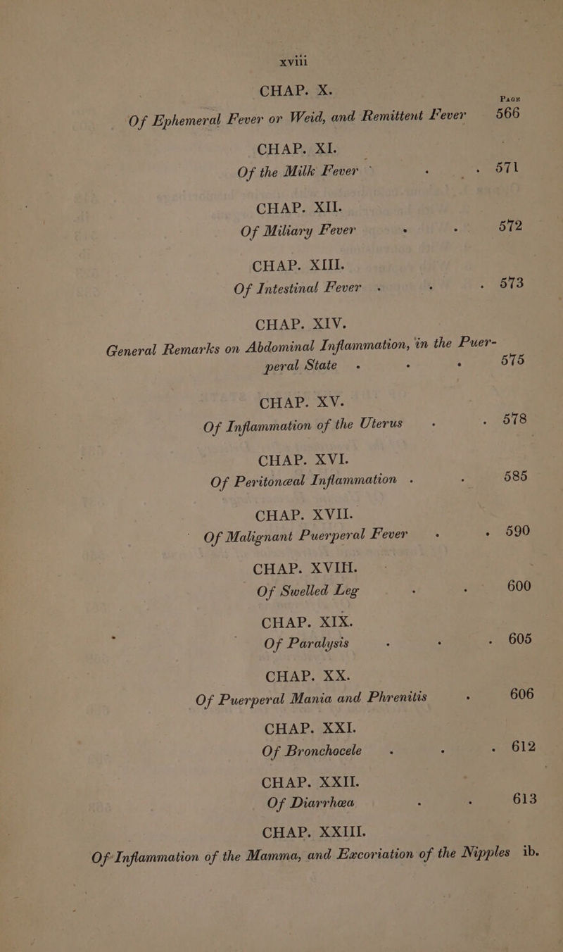CHAP. X. CHAP. XI. Of the Milk Fever ~ CHAP. XII. Of Miliary Fever . ’ CHAP. XIII. Of Intestinal Fever CHAP. XIV. General Remarks on Abdominal Inflammation, in the Puer- peral State - - ‘ CHAP. XV. Of Inflammation of the Uterus CHAP. XVI. Of Peritoneal Inflammation CHAP. XVII. Of Malignant Puerperal Fever CHAP. XVIII. Of Swelled Leg CHAP. XIX. Of Paralysis CHAP. XX. Of Puerperal Mania and Phrenitis CHAP. XXI. Of Bronchocele CHAP. XXII. Of Diarrhea CHAP. XXIII. 572 573 575 578 585 600 605 606 612 613