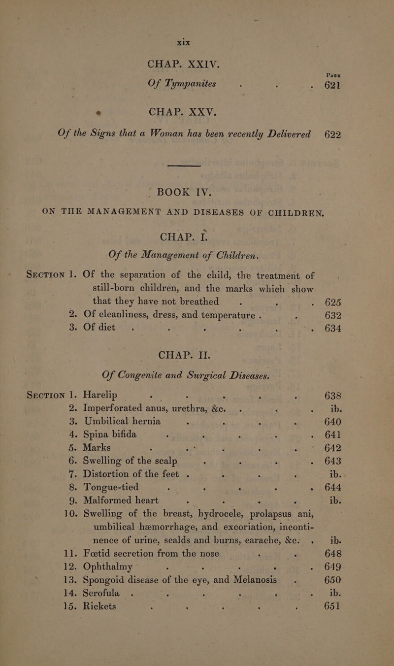 CHAP. XXIV. Of Tympanites - CHAP. XXV. Paces 621 SECTION |. — SHO MAAARwWD+&gt; - BOOK IV. CHAP. I. Of the Management of Children. Of the separation of. the child, the treatment of still-born children, and the marks which show that they have not breathed CHAP. II. Of Congenite and Surgical Diseases. Harelip Marks umbilical hemorrhage, and excoriation, inconti- nence of urine, scalds and burns, earache, &amp;c. . Foetid secretion from the nose Ophthalmy ‘ ; Spongoid disease ae the eye, and ‘Welanott Serofula . : ; ; : ete 625 632 634