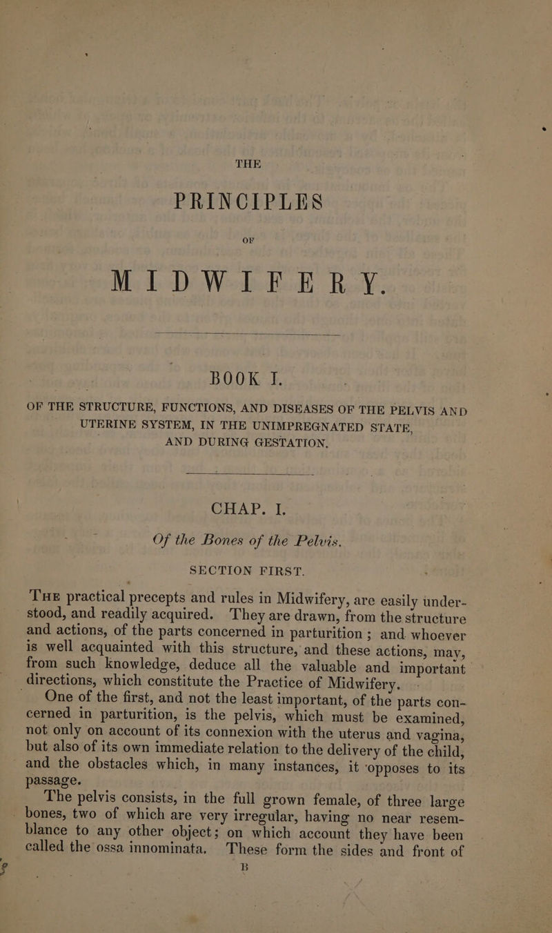 THE PRINCIPLES OF Me dD Weel Heid Rel, BOOK I. OF THE STRUCTURE, FUNCTIONS, AND DISEASES OF THE PELVIS AND UTERINE SYSTEM, IN THE UNIMPREGNATED STATE, AND DURING GESTATION. 0) av. 4 ape . Of the Bones of the Pelvis. SECTION FIRST. Tue practical precepts and rules in Midwifery, are easily under- stood, and readily acquired. They are drawn, from the structure and actions, of the parts concerned in parturition ; and whoever is well acquainted with this structure, and these actions, may, from such knowledge, deduce all the valuable and important ° directions, which constitute the Practice of Midwifery. 3 _ One of the first, and not the least important, of the parts con- cerned in parturition, is the pelvis, which must be examined, not only on account of its connexion with the uterus and vagina, but also of its own immediate relation to the delivery of the child, _ and the obstacles which, in many instances, it ‘opposes to its passage. | The pelvis consists, in the full grown female, of three large _ bones, two of which are very irregular, having no near resem- blance to any other object; on which account they have been called the ossa innominata. These form the sides and front of B