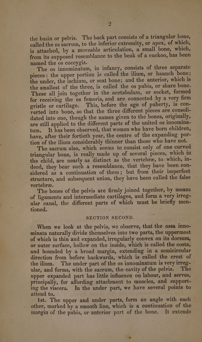 the basin or pelvis. The back part consists of a triangular bone, called the os sacrum, to the inferior extremity, or apex, of which, is attached, by a moveable articulation, a small bone, which, from its supposed resemblance to the beak of a cuckoo, has been named the os coccygis. The os innominatum, in infancy, consists of three separate pieces: the upper portion is called the ilium, or haunch bone; the under, the ischium, or seat bone; and the anterior, which is the smallest of the three, is called the os pubis, or share bone. These all join together in the acetabulum, or socket, formed for receiving the os femoris, and are connected by a very firm gristle or cartilage. This, before the age of puberty, is con- verted into bone, so that the three different pieces are consoli- dated into one, though the names given to the bones, originally, are still applied to the different parts of the united os innomina- tum. It has been observed, that women who have born children, have, after their fortieth year, the centre of the expanding por- tion of the ilium considerably thinner than those who have not. - The sacrum also, which seems to consist only of one curved triangular bone, is really made up of several pieces, which in the child, are nearly as distinct as the vertebrae, to- which, in- deed, they bear such a resemblance, that they have been con- sidered as a continuation of them; but from their imperfect structure, and subsequent union, they have been called the false vertebree. The bones of the pelvis are firmly joined together, by means of ligaments and intermediate cartilages, and form a very irreg- ular canal, the different parts of which must be briefly men- tioned. SECTION SECOND. When we look at the pelvis, we observe, that the ossa inno- minata naturally divide themselves into two parts, the uppermost of which is thin and expanded, irregularly convex on its dorsum, or outer surface, hollow on the inside, which is called the costa, and bounded by a broad margin, extending in a semicircular direction from before backwards, which is called the crest of the ilium. The under part of the os innominatum is very irreg- — ular, and forms, with the sacrum, the cavity of the pelvis. The upper expanded part has little fluence on labour, and serves, principally, for affording attachment to muscles, and support- ing the viscera. In the under part, we have several points to attend to. ist. The upper and under parts, form an angle with each other, marked by a smooth line, which is a continuation of the margin of the pubis, or anterior part of the bone. It extends