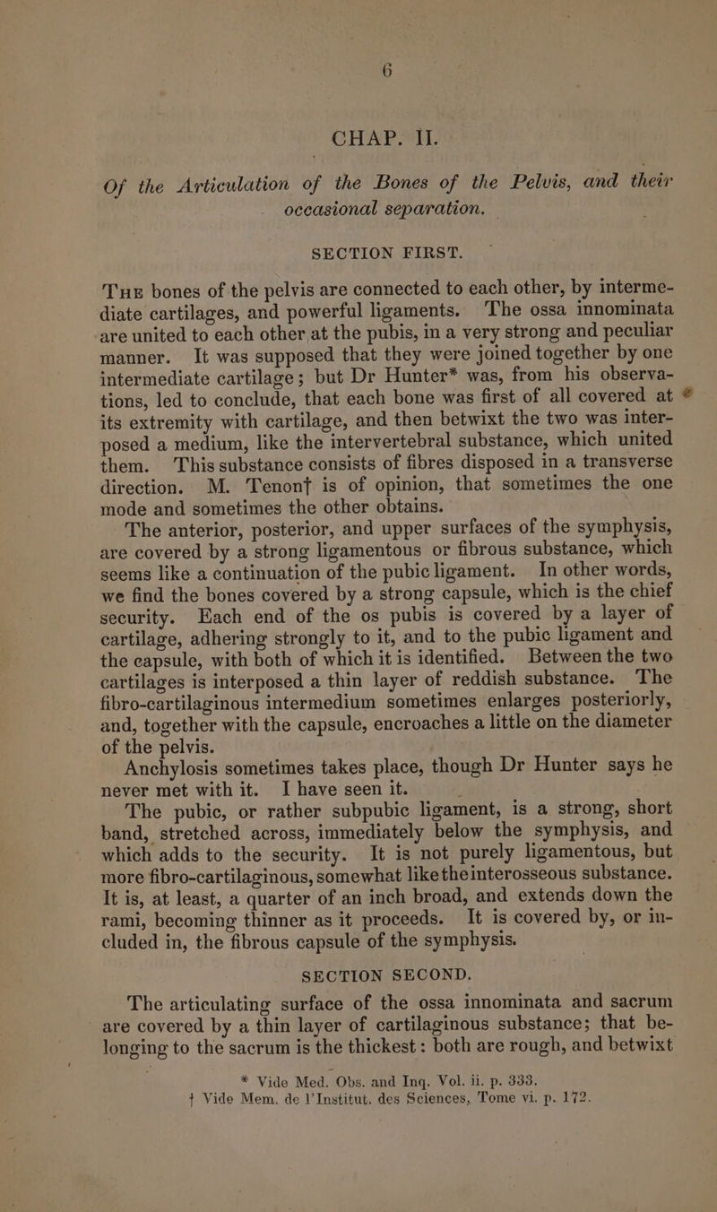 CHAP. 11. Of the Articulation of the Bones of the Pelvis, and their occasional separation. — SECTION FIRST. Tnx bones of the pelvis are connected to each other, by interme- diate cartilages, and powerful ligaments. The ossa innominata are united to each other at the pubis, in a very strong and peculiar manner. It was supposed that they were joined together by one intermediate cartilage; but Dr Hunter* was, from his observa- tions, led to conclude, that each bone was first of all covered at its extremity with cartilage, and then betwixt the two was inter- posed a medium, like the intervertebral substance, which united them. This substance consists of fibres disposed in a transverse direction. M. Tenonf is of opinion, that sometimes the one mode and sometimes the other obtains. The anterior, posterior, and upper surfaces of the symphysis, are covered by a strong ligamentous or fibrous substance, which seems like a continuation of the pubicligament. In other words, we find the bones covered by a strong capsule, which is the chief security. Each end of the os pubis is covered by a layer of cartilage, adhering strongly to it, and to the pubic ligament and the capsule, with both of which it is identified. Between the two cartilages is interposed a thin layer of reddish substance. The fibro-cartilaginous intermedium sometimes enlarges posteriorly, and, together with the capsule, encroaches a little on the diameter of the pelvis. Anchylosis sometimes takes place, though Dr Hunter says he never met with it. I have seen it. The pubic, or rather subpubic ligament, is a strong, short band, stretched across, immediately below the symphysis, and which adds to the security. It is not purely ligamentous, but more fibro-cartilaginous, somewhat liketheinterosseous substance. It is, at least, a quarter of an inch broad, and extends down the rami, becoming thinner as it proceeds. It is covered by, or in- cluded in, the fibrous capsule of the symphysis. SECTION SECOND. The articulating surface of the ossa innominata and sacrum are covered by a thin layer of cartilaginous substance; that be- longing to the sacrum is the thickest : both are rough, and betwixt __ * Vide Med. Obs. and Inq. Vol. ii. p. 338.