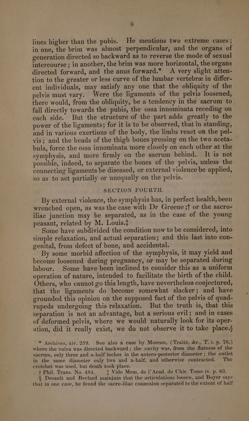 g lines higher than the pubis. He mentions two extreme cases ; in one, the brim was almost perpendicular, and the organs of generation directed so backward as to reverse the mode of sexual intercourse ; in another, the brim was more horizontal, the organs directed forward, and the anus forward.* A very slight atten- tion to the greater or less curve of the lumbar vertebrz in differ- ent individuals, may satisfy any one that the obliquity of the pelvis must vary. Were the ligaments of the pelvis loosened, there would, from the obliquity, be a tendency in the sacrum to . fall directly towards the pubis, the ossa innominata receding on each side. But the structure of the part adds greatly to the power of the ligaments; for it is to be observed, that in standing, and in various exertions of the body, the limbs react on the pel- vis; and the heads of the thigh bones pressing on the two aceta-_ bula, force the ossa innominata more closely on each other at the symphysis, and more firmly on the sacrum behind. It is not possible, indeed, to separate the bones of the pelvis, unless the connecting ligaments be diseased, or external violence be applied, so as to act partially or unequally on the pelvis. ' SECTION FOURTH. By external violence, the symphysis has, in perfect health, been wrenched open, as was the case with Dr Greene ;} or the sacro- iliac junction may be separated, as in the case of the young peasant, related by M. Louis.} Some have subdivided the condition now to be considered, into simple relaxation, and actual separation; and this last into con- genital, from defect of bone, and accidental. By some morbid affection of the symphysis, it may yield and become loosened during pregnancy, or- may be separated during labour. Some have been inclined to consider this as a uniform operation of nature, intended to facilitate the birth of the child. Others, who cannot go this length, have nevertheless conjectured, that the ligaments do become somewhat slacker; and have grounded this opinion on the supposed fact of the pelvis of quad- rupeds undergoing this relaxation. But the truth is, that this separation is not an advantage, but a serious evil; and in cases _of deformed pelvis, where we would naturally look for its oper- ation, did it really exist, we do not observe it to take place.§ * Archives, xiv. 259. See also a case by Moreau, (Traité, &amp;,, T. 1. p. 76,) where the vulya was directed backward; the cavity was, from the flatness of the sacrum, only three and a-half inches in the antero-posterior diameter ; the outlet in the same diameter only two and a-half, and otherwise contracted. The - crotchet was used, but death took place. + Phil. Trans. No. 484. { Vide Mem. de |’ Acad. de Chir. Tome iv. p. 63. § Desault and Beclard maintain that the articulations loosen, and Boyer says that in one case, he found the sacro-iliac connexion separated to the extent of half