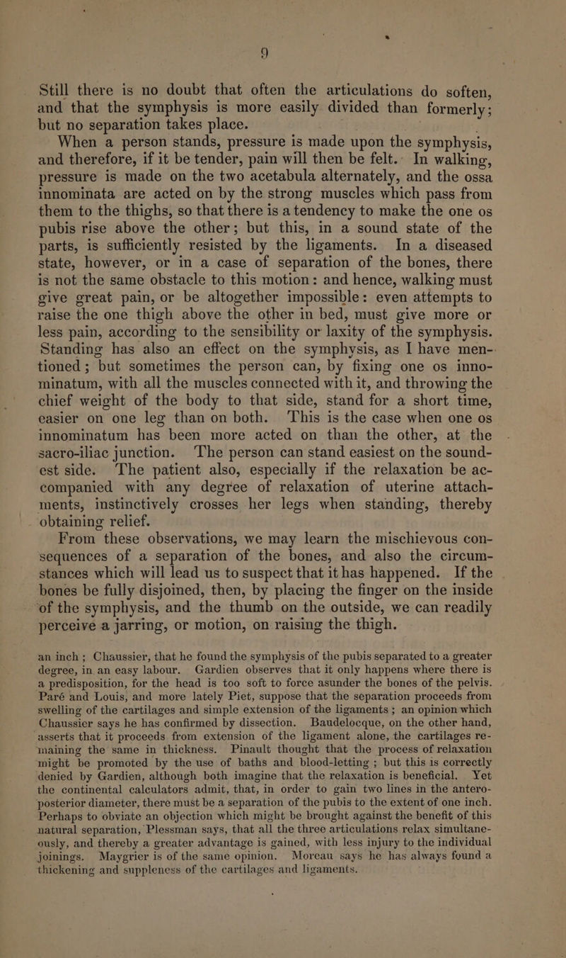Still there is no doubt that often the articulations do soften, and that the symphysis is more easily divided than formerly ; but no separation takes place. , dog 3 When a person stands, pressure is made upon the symphysis, and therefore, if it be tender, pain will then be felt.. In walking, pressure is made on the two acetabula alternately, and the ossa innominata are acted on by the strong muscles which pass from them to the thighs, so that there is a tendency to make the one os pubis rise above the other; but this, in a sound state of the parts, is sufficiently resisted by the ligaments. In a diseased state, however, or in a case of separation of the bones, there is not the same obstacle to this motion: and hence, walking must give great pain, or be altogether impossible: even attempts to raise the one thigh above the other in bed, must give more or less pain, according to the sensibility or laxity of the symphysis. Standing has also an effect on the symphysis, as I have men-. tioned ; but sometimes the person can, by fixing one os inno- minatum, with all the muscles connected with it, and throwing the chief weight of the body to that side, stand for a short time, easier on one leg than on both. ‘This is the case when one os innominatum has been more acted on than the other, at the sacro-iliac junction. ‘The person can stand easiest on the sound- est side. The patient also, especially if the relaxation be ac- companied with any degree of relaxation of uterine attach- ments, instinctively crosses her legs when standing, thereby From these observations, we may learn the mischievous con- sequences of a separation of the bones, and also the circum- stances which will lead us to suspect that it has happened. If the bones be fully disjoined, then, by placing the finger on the inside of the symphysis, and the thumb on the outside, we can readily perceive a jarring, or motion, on raising the thigh. an inch; Chaussier, that he found the symphysis of the pubis separated to a greater degree, in.an easy labour. Gardien observes that it only happens where there is a predisposition, for the head is too soft to force asunder the bones of the pelvis. Paré and Louis, and more lately Piet, suppose that the separation proceeds from swelling of the cartilages and simple extension of the ligaments ; an opinion which Chaussier says he has confirmed by dissection. Baudelocque, on the other hand, asserts that it proceeds from extension of the ligament alone, the cartilages re- wmaining the same in thickness. Pinault thought that the process of relaxation might be promoted by the use of baths and blood-letting ; but this 1s correctly denied by Gardien, although both imagine that the relaxation is beneficial. Yet the continental calculators admit, that, in order to gain two lines in the antero- posterior diameter, there must be a separation of the pubis to the extent of one inch. Perhaps to obviate an objection which might be brought against the benefit of this natural separation, Plessman says, that all the three articulations relax simultane- ously, and thereby a greater advantage is gained, with less injury to the individual joinings. Maygrier is of the same opinion. Moreau says he has always found a thickening and suppleness of the cartilages and ligaments.