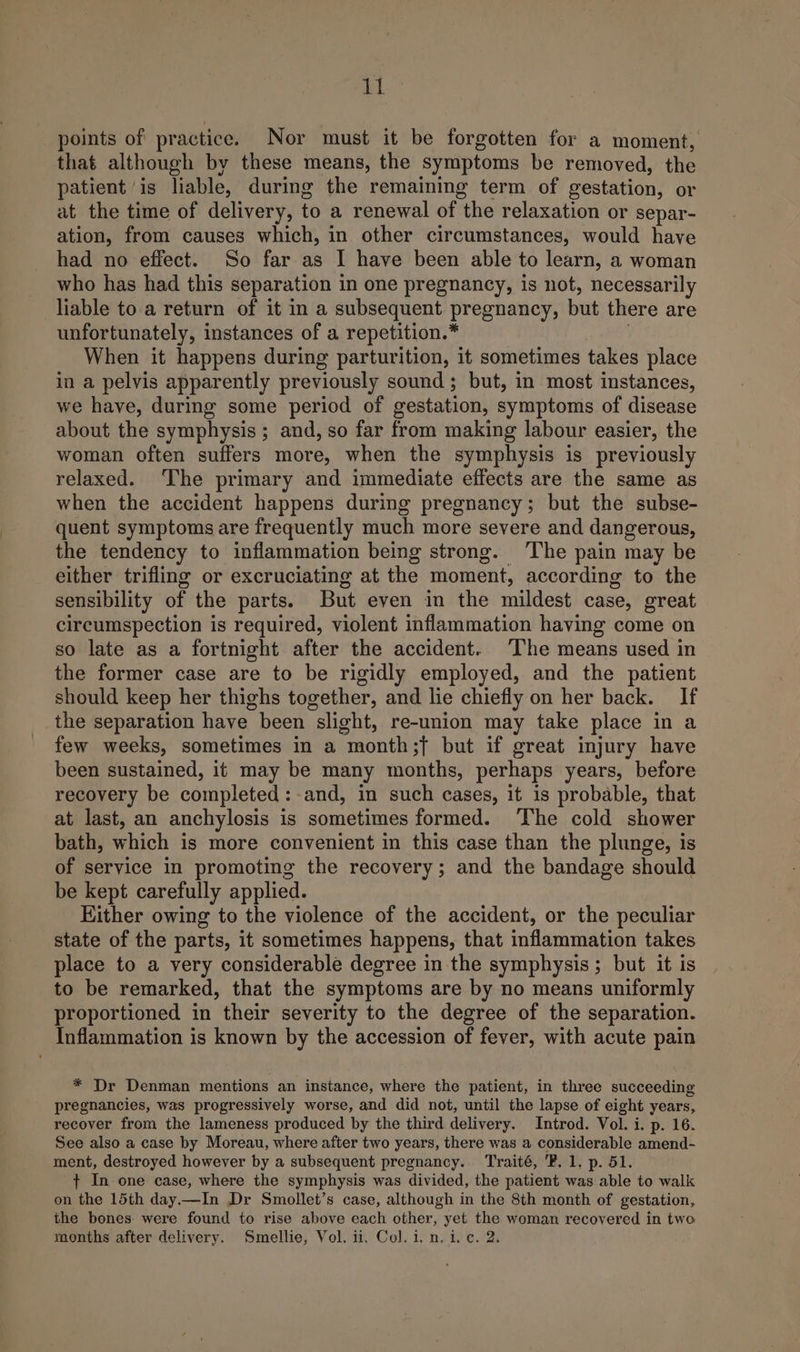 ig) points of practice. Nor must it be forgotten for a moment, that although by these means, the symptoms be removed, the patient ‘is liable, during the remaining term of gestation, or at the time of delivery, to a renewal of the relaxation or separ- ation, from causes which, in other circumstances, would have had no effect. So far as I have been able to learn, a woman who has had this separation in one pregnancy, is not, necessarily liable to a return of it in a subsequent pregnancy, but there are unfortunately, instances of a repetition.* When it happens during parturition, it sometimes takes place in a pelvis apparently previously sound ; but, in most instances, we have, during some period of gestation, symptoms of disease about the symphysis ; and, so far from making labour easier, the woman often suffers more, when the symphysis is previously relaxed. The primary and immediate effects are the same as when the accident happens during pregnancy; but the subse- quent symptoms are frequently much more severe and dangerous, the tendency to inflammation being strong. The pain may be either trifling or excruciating at the moment, according to the sensibility of the parts. But even in the mildest case, great circumspection is required, violent inflammation having come on so late as a fortnight after the accident. The means used in the former case are to be rigidly employed, and the patient should keep her thighs together, and lie chiefly on her back. If the separation have been slight, re-union may take place in a few weeks, sometimes in a month;f but if great injury have been sustained, it may be many months, perhaps years, before recovery be completed: and, in such cases, it is probable, that at last, an anchylosis is sometimes formed. The cold shower bath, which is more convenient in this case than the plunge, is of service in promoting the recovery; and the bandage should be kept carefully applied. Hither owing to the violence of the accident, or the peculiar state of the parts, it sometimes happens, that inflammation takes place to a very considerable degree in the symphysis; but it is to be remarked, that the symptoms are by no means uniformly proportioned in their severity to the degree of the separation. Inflammation is known by the accession of fever, with acute pain * Dr Denman mentions an instance, where the patient, in three succeeding pregnancies, was progressively worse, and did not, until the lapse of eight years, recover from the lameness produced by the third delivery. Introd. Vol. i. p. 16. See also a case by Moreau, where after two years, there was a considerable amend- ment, destroyed however by a subsequent pregnancy. Traité, 'P. 1. p. 51. + In one case, where the symphysis was divided, the patient was able to walk on the 15th day.—In Dr Smollet’s case, although in the 8th month of gestation, the bones: were found to rise above each other, yet the woman recovered in two