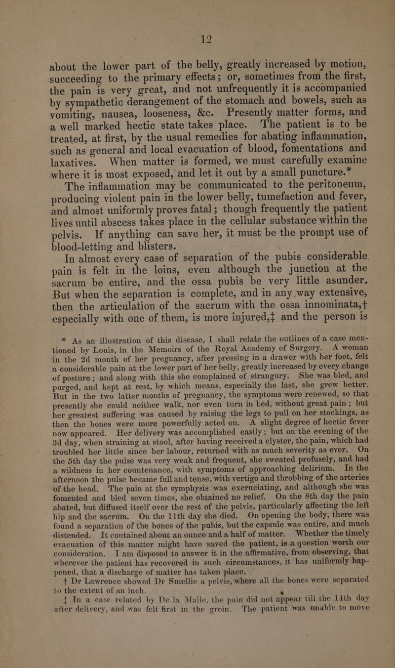about the lower part of the belly, greatly increased by motion, succeeding to the primary effects; or, sometimes from the first, the pain is very great, and not unfrequently it is accompanied by sympathetic derangement of the stomach and bowels, such as vomiting, nausea, looseness, &amp;c. Presently matter forms, and a well marked hectic state takes place. The patient is to be treated, at first, by the usual remedies for abating inflammation, such as general and local evacuation of blood, fomentations and laxatives. When matter is formed, we must carefully examine where it is most exposed, and let it out by a small puncture.* The inflammation may be communicated to the peritoneum, roducing violent pain in the lower belly, tumefaction and fever, and almost uniformly proves fatal; though frequently the patient lives until abscess takes place in the cellular substance within the pelvis. If anything can save her, it must be the prompt use of blood-letting and blisters. . In almost every case of separation of the pubis considerable. pain is felt in the loins, even although the junction at the sacrum: be entire, and the ossa pubis be very little asunder. But when the separation is complete, and in any way extensive, then the articulation of the sacrum with the ossa innominata,+ especially with one of them, is more injured,t and the person is * Ags an illustration of this disease, I shall relate the outlines of a case men- tioned by Louis, in the Memoirs of the Royal Academy of Surgery. A woman in the 2d month of her pregnancy, after pressing in a drawer with her foot, felt a considerable pain at the lower part of her belly, greatly increased by every change of posture ; and along with this she complained of strangury. She was bled, and purged, and kept at rest, by which means, especially the last, she grew better. But in the two latter months of pregnancy, the symptoms were renewed, so that presently she could neither walk, nor even turn in bed, without great pain ; but her greatest suffering was caused by raising the legs to pull on her stockings, as then the bones were more powerfully acted on. A slight degree of hectic fever now appeared. Her delivery was accomplished easily; but on the evening of the 3d day, when straining at stool, after having received a clyster, the pain, which had troubled her little since her labour, returned with as much severity as ever. On the 5th day the pulse was very weak and frequent, she sweated profusely, and had a wildness in her countenance, with symptoms of approaching delirium. In the. afternoon the pulse became full and tense, with vertigo and throbbing of the arteries of the head. ‘The pain at the symphysis was excruciating, and although she was fomented and bled seven times, she obtained no relief. On the 8th day the pain abated, but diffused itself over the rest of the pelvis, particularly affecting the left hip and the sacrum. On the 11th day she died. On opening the body, there was found a separation of the bones of the pubis, but the capsule was entire, and much distended. It contained about an ounce anda half of matter. Whether the timely evacuation of this matter might have saved the patient, is.a question worth our consideration. I am disposed to answer it in the affirmative, from observing, that wherever the patient has recovered in such circumstances, it has uniformly hap- pened, that a discharge of matter has taken place. + Dr Lawrence showed Dr Smellie a pelvis, where all the bones were separated to the extent of an inch. e t In a case related by De la Malle, the pain did not appear till the 14th day after delivery, and was felt first in the groin. The patient was unable to move