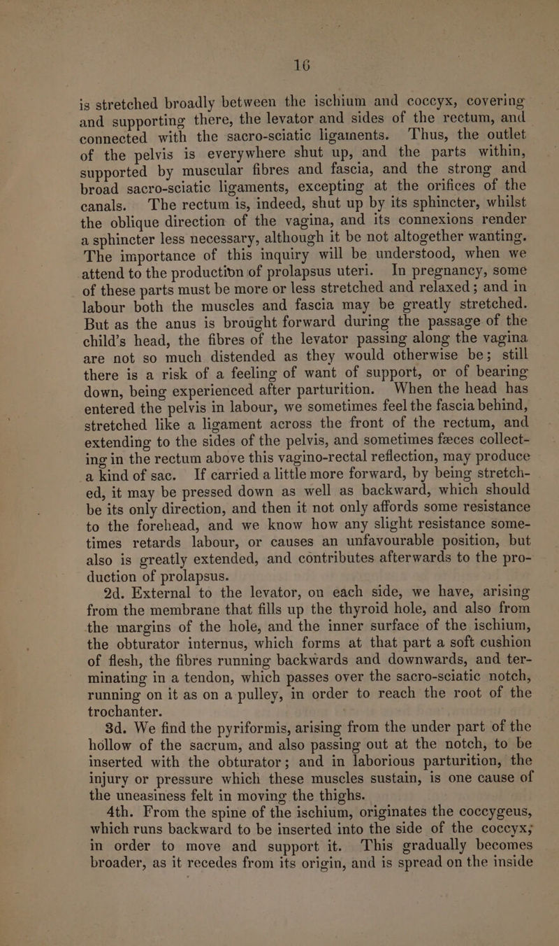 is stretched broadly between the ischium and coccyx, covering and supporting there, the levator and sides of the rectum, and connected with the sacro-sciatic ligaments. Thus, the outlet of the pelvis is everywhere shut up, and the parts within, supported by muscular fibres and fascia, and the strong and broad sacro-sciatic ligaments, excepting at the orifices of the canals. The rectum is, indeed, shut up by its sphincter, whilst the oblique direction of the vagina, and its connexions render a sphincter less necessary, although it be not altogether wanting. The importance of this inquiry will be understood, when we attend to the production of prolapsus uteri. In pregnancy, some of these parts must be more or less stretched and relaxed; and in labour both the muscles and fascia may be greatly stretched. But as the anus is brought forward during the passage of the child’s head, the fibres of the levator passing along the vagina are not so much distended as they would otherwise be; still there is a risk of a feeling of want of support, or of bearing down, being experienced after parturition. When the head has entered the pelvis in labour, we sometimes feel the fascia behind, stretched like a ligament across the front of the rectum, and extending to the sides of the pelvis, and sometimes faeces collect- ing in the rectum above this vagino-rectal reflection, may produce — a kind of sac. If carried a little more forward, by being stretch- ed, it may be pressed down as well as backward, which should be its only direction, and then it not only affords some resistance to the forehead, and we know how any slight resistance some- times retards labour, or causes an unfavourable position, but also is greatly extended, and contributes afterwards to the pro- duction of prolapsus. 2d. External to the levator, on each side, we have, arising from the membrane that fills up the thyroid hole, and also from the margins of the hole, and the inner surface of the ischium, the obturator internus, which forms at that part a soft cushion of flesh, the fibres running backwards and downwards, and ter- minating in a tendon, which passes over the sacro-sciatic notch, running on it as on a pulley, in order to reach the root of the trochanter. 3d. We find the pyriformis, arising from the under part of the hollow of the sacrum, and also passing out at the notch, to be inserted with the obturator; and in laborious parturition, the injury or pressure which these muscles sustain, is one cause of the uneasiness felt in moving the thighs. 4th. From the spine of the ischium, originates the coccygeus, which runs backward to be inserted into the side of the coccyx; in order to move and support it. This gradually becomes broader, as it recedes from its origin, and is spread on the inside