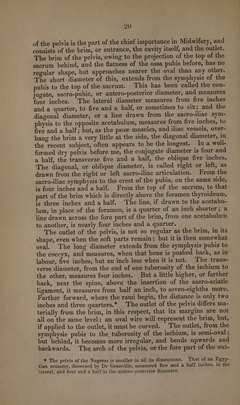 of the pelvis is the part of the chief importance in Midwifery, and consists of the brim, or entrance, the cavity itself, and the outlet. The brim of the pelvis, owing to the projection of the top of fhe. - sacrum behind, and the flatness of the ossa pubis before, has no regular shape, but approaches nearer the oval than any other. The short diameter of this, extends from the symphysis of the pubis to the top of the sacrum. This has been called the con- jugate, sacro-pubic, or antero-posterior diameter, and measures four inches. The lateral diameter measures from five inches and a quarter, to five and a half, or sometimes to six; and the diagonal diameter, ora line drawn from the sacro-iliac sym- physis to the opposite acetabulum, measures from five inches, to five and a half; but, as the psoz muscles, and iliac vessels, over- hang the brim a very little at the side, the diagonal diameter, in the recent subject, often appears to be the longest. Ina well- formed dry pelvis before me, the conjugate diameter is four and a half, the transverse five and a half, the oblique five inches. The diagonal, or oblique diameter, is called right or left, as drawn from the right or left sacro-iliac articulation. From the sacro-iliac symphysis to the crest of the pubis, on the same side, is four inches and a half. From the top of the sacrum, to that part of the brim which is directly above the foramen thyroideum, is three inches and a half. The line, if drawn to the acetabu- lum, in place of the foramen, is a quarter of an inch shorter; a line drawn across the fore part of the brim, from one acetabulum to another, is nearly four inches and a quarter. | The outlet of the pelvis, is not so regular as the brim, in its shape, even when the soft parts remain; but it is then somewhat oval. The long diameter extends from the symphysis pubis to the coccyx, and measures, when that bone is pushed back, as in labour, five inches, but an inch less when it is not. ‘The trans- verse diameter, from the end of one tuberosity of the ischium to the other, measures four inches. But a little higher, or farther back, near the spine, above the insertion of the sacro-sciatic ligament, it measures from half an inch, to seven-eighths more. Farther forward, where the rami begin, the distance is only two inches and three quarters.* The outlet of the pelvis differs ma- terially from the brim, in this respect, that its margins are not all on the same level; an oval wire will represent the brim, but, if applied to the outlet, it must be curved. The outlet, from the symphysis pubis to the, tuberosity of the ischium, is semi-oval ; but behind, it becomes more irregular, and bends upwards and backwards. he,arch of the pelvis, or the fore part of the out- _* The pelvis of the Negress is smaller in all its dimensions. That of an Egyp- tian mummy, dissected by Dr Granville, measured five and a half inches, in the lateral, and four and a half in the antero-posterior diameter.