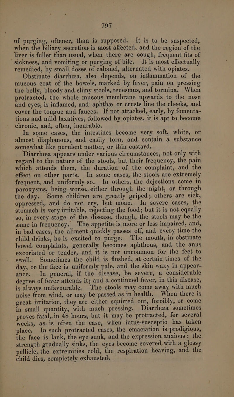 yi) ae of purging, oftener, than is supposed. It is to be suspected, when the biliary secretion is most affected, and the region of the liver is fuller than usual, when there are cough, frequent fits of sickness, and vomiting or purging of bile. It is most effectually remedied, by small doses of calomel, alternated with opiates. Obstinate. diarrhoea, also depends, on inflammation of the mucous coat of the bowels, marked by fever, pain on pressing the belly, bloody and. slimy stools, tenesmus, and tormina. When protracted, the whole mucous membrane upwards to the nose and eyes, is inflamed, and aphthe or crusts line the cheeks, and cover the tongue and fauces. If not attacked, early, by fomenta- tions and. mild. laxatives, followed by opiates, it is apt to become chronic, and, often, incurable. In some cases, the intestines become very soft, white, or almost diaphanous, and easily torn, and. contain a substance somewhat like purulent matter, or thin custard. Diarrheea appears under various circumstances, not only with regard to the nature of the stools, but their frequency, the pain which attends them, the duration of the complaint, and the effect on other parts. In some cases, the stools are extremely frequent, and uniformly so.. In others, the dejections come in paroxysms, being worse, either through the night, or through the day. Some children are greatly griped;. others are sick, oppressed, and do not cry, but moan. In severe cases, the stomach is very irritable, rejecting the food; but it is not equally so, in every stage of the disease, though, the stools may be the same in frequency. The appetite is more or less impaired, and, in bad cases,.the aliment quickly passes off, and every time the child drinks, he is excited to purge. The mouth, in obstinate bowel. complaints, generally becomes aphthous, and. the anus excoriated or tender, and it is not uncommon for the feet to swell. Sometimes the child is flushed, at certain times of the day, or the face is uniformly pale, and the skin waxy in appear- ance. In general, if the disease, be severe, a considerable degree of fever attends it; and a continued fever, in this disease, is always unfavourable. The stools may come away with much noise from wind,.or may be'passed as in health. When there is great irritation, they are either squirted out, forcibly, or come in small quantity, with much pressing. Diarrhea sometimes proves fatal,-in 48 hours, but it may be protracted, for several weeks, as-is often the case, when intus-susceptio has taken place. In such protracted cases, the emaciation is prodigious, the face is lank, the eye sunk, and the expression-anxious : the strength gradually sinks, the eyes become covered with a glossy pellicle, the extremities cold, the respiration heaving, and the child dies, completely. exhausted.