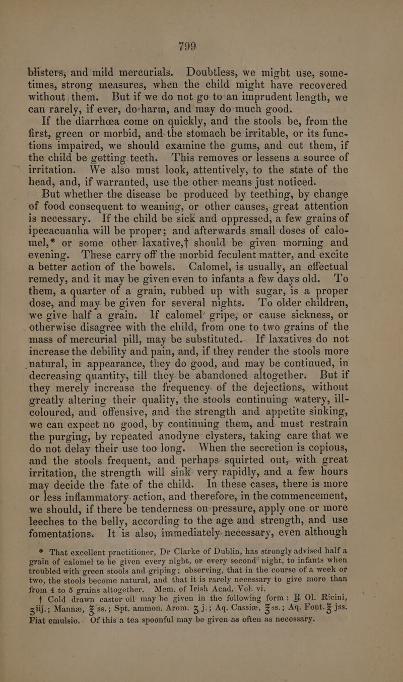 blisters; and mild mercurials. Doubtless, we might use, some- times, strong measures, when the child might have recovered without them. But if we do not go to’an imprudent length, we can rarely, if ever, do-harm, and may do'much good. If the diarrhoea come on quickly, and the stools. be, from’ the first, green or morbid, andthe stomach be irritable, or its func- tions impaired, we should examine the gums, and cut them, if the child be getting teeth. This removes or lessens a source of irritation. We also must look, attentively, to the state of the head, and, if warranted, use the other: means just’ noticed. But whether the disease be produced by teething, by change of food consequent to weaning, or other causes, great attention is necessary. If the child be sick and oppressed, a few grains of ipecacuanha will be proper; and afterwards small doses of calo- mel,* or some other: laxative,t should be given morning and evening. ‘These carry off the morbid feculent matter, and excite a better action of the bowels. Calomel, is usually, an effectual remedy, and it may be given even to infants a few days old. ‘To them, a quarter of a grain, rubbed up with sugar, is a proper dose, and may: be given for several nights. ‘To older children, we give half a grain. If calomel’ gripe, or cause sickness, or otherwise disagree with the child, from one to two grains of the mass of mercurial pill, may be substituted... If laxatives do not increase the debility and pain, and, if they render the stools more natural, in appearance, they do good, and may be continued, in decreasing quantity, till they. be abandoned altogether. But if they merely increase the frequency: of the dejections, without greatly altering their quality, the stools continuing watery, ill- coloured, and. offensive, and the strength and appetite sinking, we can expect no good, by continuing them, and. must restrain the purging, by repeated anodyne clysters, taking care that we do not delay their use too long. When the secretion is copious, and the stools frequent, and perhaps squirted out,. with great irritation, the strength will sink very rapidly, and a few hours may decide the fate of the child. In these cases, there is more or less inflammatory: action, and therefore, in the commencement, we should, if there be tenderness on-pressure, apply one or more leeches to the belly, according to the age and strength, and use fomentations. It is also; immediately necessary, even although * That excellent practitioner, Dr Clarke of Dublin, has strongly advised half a grain of ‘calomel to be given every night, or every second’ night, to infants when troubled with-green stools and-griping; observing, that in the course of a week or two, the stools become natural, and that it is rarely necessary to give more than from 4 to 5 grains altogether. Mem. of Irish Acad. Vol. vi. + Cold drawn castor oil may be given in the following form: B Ol. Ricini, 31iij.; Manne, Z 88.3 Spt. ammon. Arom. 3 j.; Aq. Cassia, Zs. 5 Aq. Font. Z jss. Fiat emulsio.. Of this a tea spoonful may be given as often as necessary.