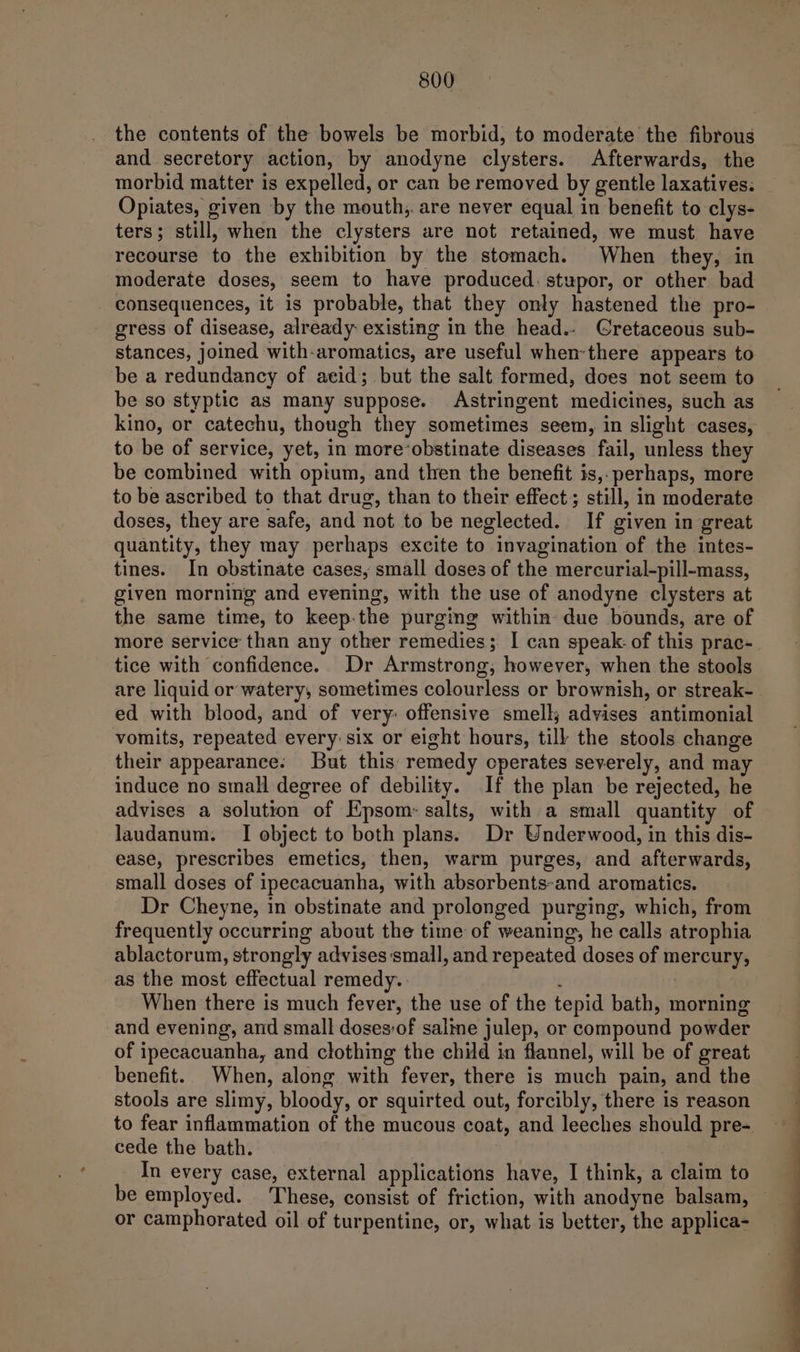 the contents of the bowels be morbid, to moderate the fibrous and secretory action, by anodyne clysters. Afterwards, the morbid matter is expelled, or can be removed by gentle laxatives. Opiates, given by the mouth, are never equal in benefit to clys- ters; still, when the clysters are not retained, we must have recourse to the exhibition by the stomach. When they, in moderate doses, seem to have produced: stupor, or other bad - consequences, it is probable, that they only hastened the pro- gress of disease, already existing in the head.- Cretaceous sub- stances, joined with-aromatics, are useful when-there appears to be a redundancy of acid; but the salt formed, does not seem to be so styptic as many suppose. Astringent medicines, such as kino, or catechu, though they sometimes seem, in slight cases, to be of service, yet, in more*obstinate diseases fail, unless they be combined with opium, and then the benefit is,. perhaps, more to be ascribed to that drug, than to their effect; still, in moderate doses, they are safe, and not to be neglected. If given in great quantity, they may perhaps excite to invagination of the intes- tines. In obstinate cases, small doses of the mercurial-pill-mass, given morning and evening, with the use of anodyne clysters at the same time, to keep:the purging within due bounds, are of more service than any other remedies; I can speak: of this prac- tice with confidence. Dr Armstrong, however, when the stools are liquid or watery, sometimes colourless or brownish, or streak- ed with blood, and of very: offensive smell; advises antimonial vomits, repeated every: six or eight hours, tilk the stools change their appearance. But this remedy operates severely, and may induce no small degree of debility. If the plan be rejected, he advises a solution of Epsom: salts, with a small quantity of laudanum. I object to both plans. Dr Underwood, in this dis- ease, prescribes emetics, then, warm purges, and afterwards, small doses of ipecacuanha, with absorbents-and aromatics. Dr Cheyne, in obstinate and prolonged purging, which, from frequently occurring about the time of weaning, he calls atrophia ablactorum, strongly advises‘small, and repeated doses of mercury, as the most effectual remedy. - f When there is much fever, the use of the tepid bath, morning and evening, and small doses:of saline julep, or compound powder of ipecacuanha, and clothing the child in flannel, will be of great benefit. When, along with fever, there is much pain, and the stools are slimy, bloody, or squirted out, forcibly, there is reason to fear inflammation of the mucous coat, and leeches should pre- cede the bath. In every case, external applications have, I think, a claim to be employed. These, consist of friction, with anodyne balsam, — or camphorated oil of turpentine, or, what is better, the applica-