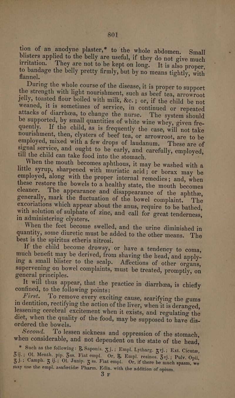 tion of an anodyne plaster,* to the whole abdomen, Small blisters applied to the belly are useful, if they do not give much irritation. They are not to be kept on long. It is also proper, to bandage the belly pretty firmly, but by no means tightly, with flannel. : During the whole course of the disease, it is proper to support the strength with light nourishment, such as beef tea, arrowroot jelly, toasted flour boiled with milk, &amp;c.; or, if the child be not weaned, it is sometimes of service, in continued or repeated attacks of diarrhoea, to change the nurse. The system should be supported, by small quantities of white wine whey, given fre- quently. If the child, as is frequently the case, will not take nourishment, then, clysters of beef tea, or arrowroot, are to be employed, mixed with a few drops of laudanum. These are of signal service, and ought to be early, and carefully, employed, till the child can take food into the stomach. When the mouth becomes aphthous, it may be washed with a little syrup, sharpened with muriatic acid; or borax may be employed, along with the proper internal remedies; and, when these restore the bowels to a healthy state, the mouth becomes cleaner. The appearance and disappearance of the aphthe, generally, mark the fluctuation of the bowel complaint. The excoriations which appear about the anus, require to be bathed, with solution of sulphate of zine, and call for great tenderness, in administering clysters. When the feet become swelled, and the urine diminished in quantity, some diuretic must be added to the other means. The best is the spiritus etheris nitrosi. If the child become drowsy, or have a tendency to coma, much benefit may be derived, from shaving the head, and apply- ing a small blister to the scalp. Affections of other organs, supervening on bowel complaints, must be treated, promptly, on general principles. It will thus appear, that the practice in diarrheea, is chiefly confined, to the following points: First. ‘To remove every exciting cause, scarifying the gums in dentition, rectifying the action of the liver, when it is deranged, lessening cerebral excitement when it exists, and regulating the diet, when the quality of the food, may be supposed to have dis- ordered the bowels. . Second. ‘To lessen sickness and oppression of the stomach, when considerable, and not dependent on the state of the head, * Such as the following: RB, Saponis. SJ-3 Empl. Lytharg. 3Vj.; Ext. Cicuter, 3ij.; Ol. Menth. pip. 38s. Fiat empl. Or, R, Empl. resinos. 3vj.; Puly. Opii, - 3).; Camph. 3 ij.; Ol. Junip. 3 8s. Fiat empl. Or, if there be much spasm, we may use the empl. asafoetide Pharm. Edin. with the addition of opium, one