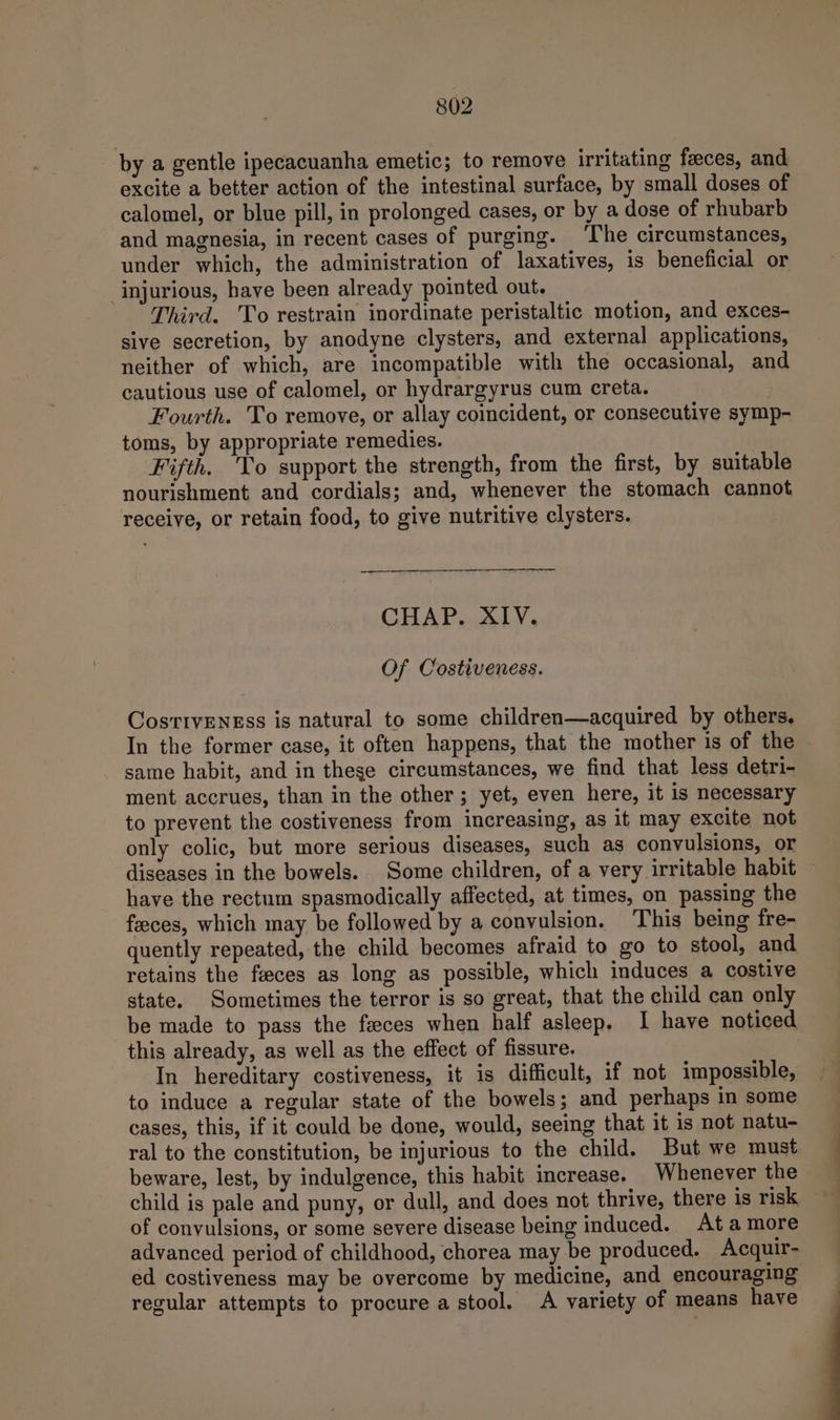 by a gentle ipecacuanha emetic; to remove irritating faeces, and excite a better action of the intestinal surface, by small doses of calomel, or blue pill, in prolonged cases, or by a dose of rhubarb and magnesia, in recent cases of purging. ‘The circumstances, under which, the administration of laxatives, is beneficial or injurious, have been already pointed out. Third. To restrain inordinate peristaltic motion, and exces- sive secretion, by anodyne clysters, and external applications, neither of which, are incompatible with the occasional, and cautious use of calomel, or hydrargyrus cum creta. Fourth. To remove, or allay coincident, or consecutive symp- toms, by appropriate remedies. Fifth. To support the strength, from the first, by suitable nourishment and cordials; and, whenever the stomach cannot receive, or retain food, to give nutritive clysters. CHAP. XIV. Of Costiveness. CosrivEness is natural to some children—acquired by others. In the former case, it often happens, that the mother is of the same habit, and in these circumstances, we find that less detri- ment accrues, than in the other; yet, even here, it is necessary to prevent the costiveness from increasing, as it may excite not only colic, but more serious diseases, such as convulsions, or have the rectum spasmodically affected, at times, on passing the feces, which may be followed by a convulsion. This being fre- quently repeated, the child becomes afraid to go to stool, and retains the feces as long as possible, which induces a costive state. Sometimes the terror is so great, that the child can only be made to pass the faeces when half asleep, I have noticed this already, as well as the effect of fissure. In hereditary costiveness, it is difficult, if not impossible, to induce a regular state of the bowels; and perhaps in some cases, this, if it could be done, would, seeing that it is not natu- ral to the constitution, be injurious to the child. But we must beware, lest, by indulgence, this habit increase. Whenever the of convulsions, or some severe disease being induced.. At amore advanced period of childhood, chorea may be produced. Acquir- ed costiveness may be overcome by medicine, and encouraging regular attempts to procure a stool, A variety of means have